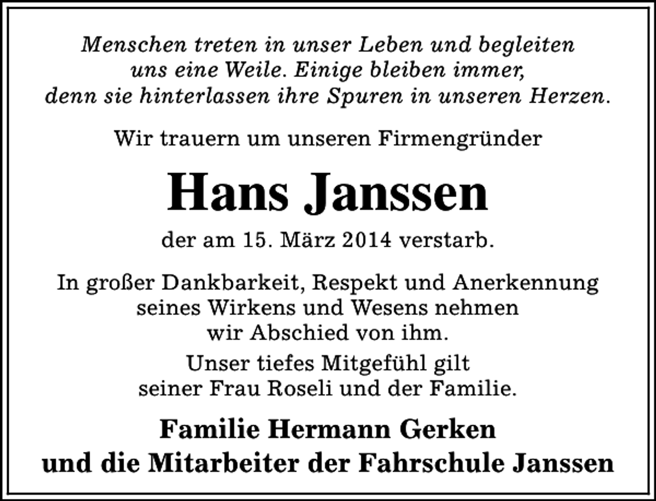 <p>Menschen treten in unser Leben und begleiten<br />uns eine Weile. Einige bleiben immer,<br />denn sie hinterlassen ihre Spuren in unseren Herzen.<br />Wir trauern um unseren Firmengründer</p><p>Hans Janssen</p><p>der am 15. März 2014 verstarb.<br />In großer Dankbarkeit, Respekt und Anerkennung<br />seines Wirkens und Wesens nehmen<br />wir Abschied von ihm.<br />Unser tiefes Mitgefühl gilt<br />seiner Frau Roseli und der Familie.</p><p>Familie Hermann Gerken<br />und die Mitarbeiter der Fahrschule Janssen</p>