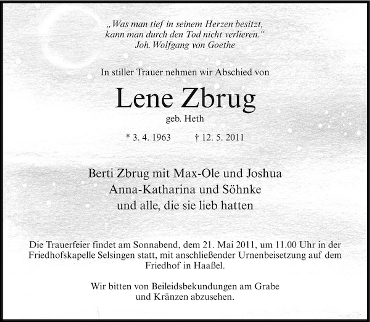 <p>„Was man tief in seinem Herzen besitzt, kann man durch den Tod nicht verlieren.“ Joh.Wolfgang von Goethe In stiller Trauer nehmen wir Abschied von</p>
<p>Lene Zbrug<br />geb. Heth * 3. 4. 1963 † 12. 5. 2011</p>
<p>Berti Zbrug mit Max-Ole und Joshua Anna-Katharina und Söhnke und alle, die sie lieb hatten<br />Die Trauerfeier findet am Sonnabend, dem 21. Mai 2011, um 11.00 Uhr in der Friedhofskapelle Selsingen statt, mit anschließender Urnenbeisetzung auf dem Friedhof in Haaßel. Wir bitten von Beileidsbekundungen am Grabe und Kränzen abzusehen.</p>