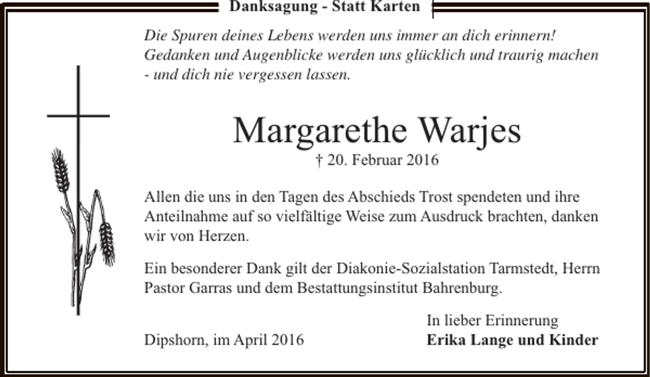<p>Danksagung - Statt Karten<br />Die Spuren deines Lebens werden uns immer an dich erinnern!<br />Gedanken und Augenblicke werden uns glücklich und traurig machen<br />- und dich nie vergessen lassen.</p><p>Margarethe Warjes<br />† 20. Februar 2016</p><p>Allen die uns in den Tagen des Abschieds Trost spendeten und ihre<br />Anteilnahme auf so vielfältige Weise zum Ausdruck brachten, danken<br />wir von Herzen.<br />Ein besonderer Dank gilt der Diakonie-Sozialstation Tarmstedt, Herrn<br />Pastor Garras und dem Bestattungsinstitut Bahrenburg.<br />Dipshorn, im April 2016</p><p>In lieber Erinnerung<br />Erika Lange und Kinder</p>