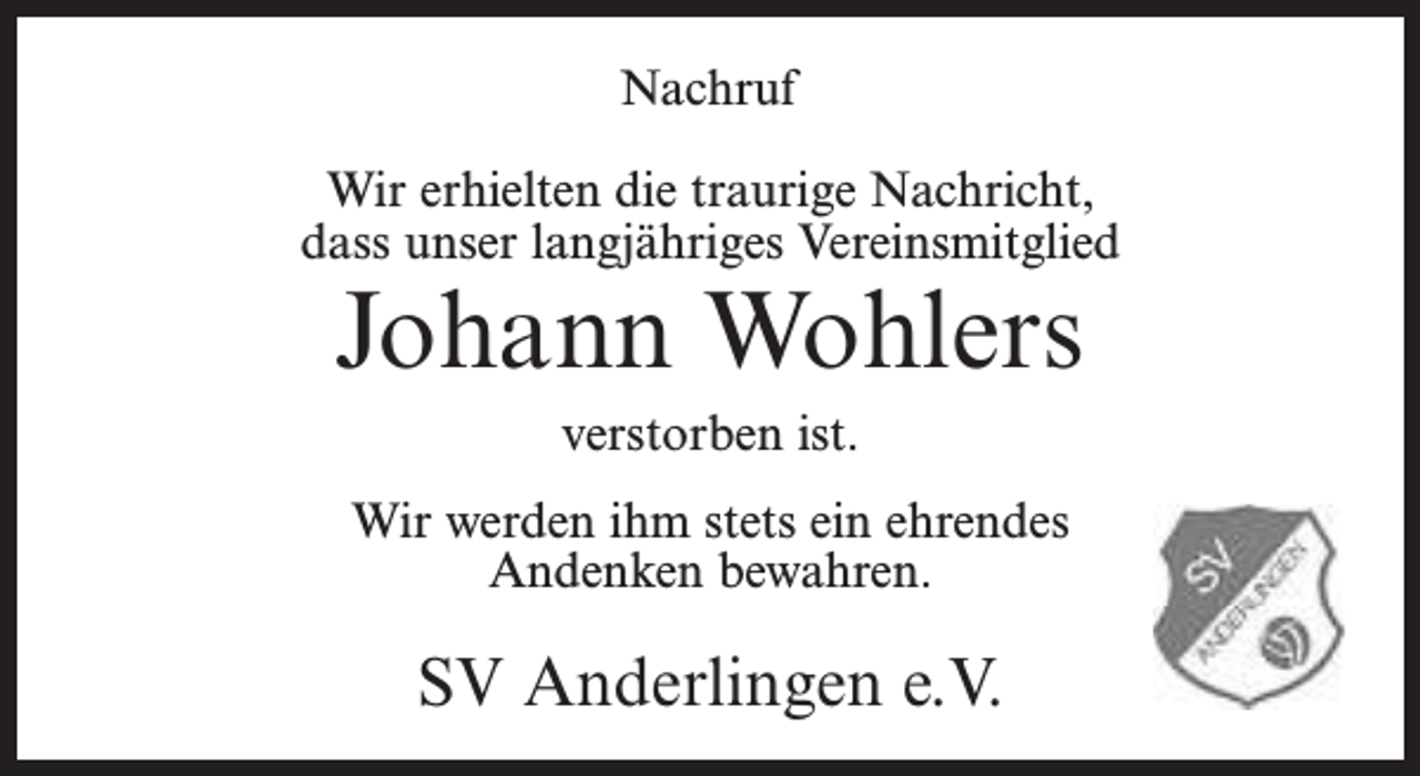 <p>Nachruf<br />Wir erhielten die traurige Nachricht,<br />dass unser langjähriges Vereinsmitglied</p><p>Johann Wohlers<br />verstorben ist.</p><p>Wir werden ihm stets ein ehrendes<br />Andenken bewahren.</p><p>SV Anderlingen e.V.</p>