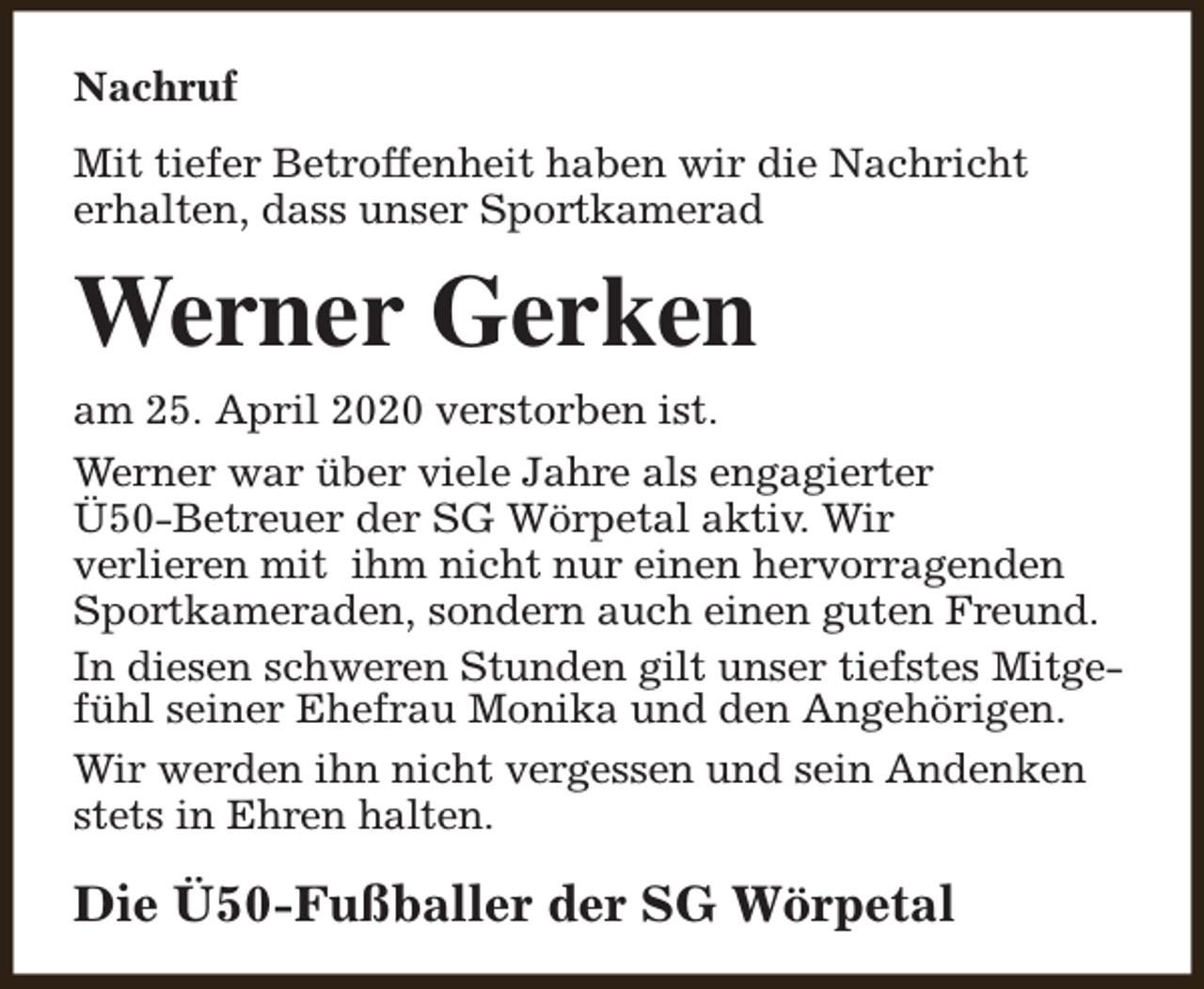 <p>Nachruf<br />Mit tiefer Betroffenheit haben wir die Nachricht<br />erhalten, dass unser Sportkamerad</p><p>Werner Gerken<br />am 25. April 2020 verstorben ist.<br />Werner war über viele Jahre als engagierter<br />Ü50-Betreuer der SG Wörpetal aktiv. Wir<br />verlieren mit ihm nicht nur einen hervorragenden<br />Sportkameraden, sondern auch einen guten Freund.<br />In diesen schweren Stunden gilt unser tiefstes Mitgefühl seiner Ehefrau Monika und den Angehörigen.<br />Wir werden ihn nicht vergessen und sein Andenken<br />stets in Ehren halten.</p><p>Die Ü50-Fußballer der SG Wörpetal</p>