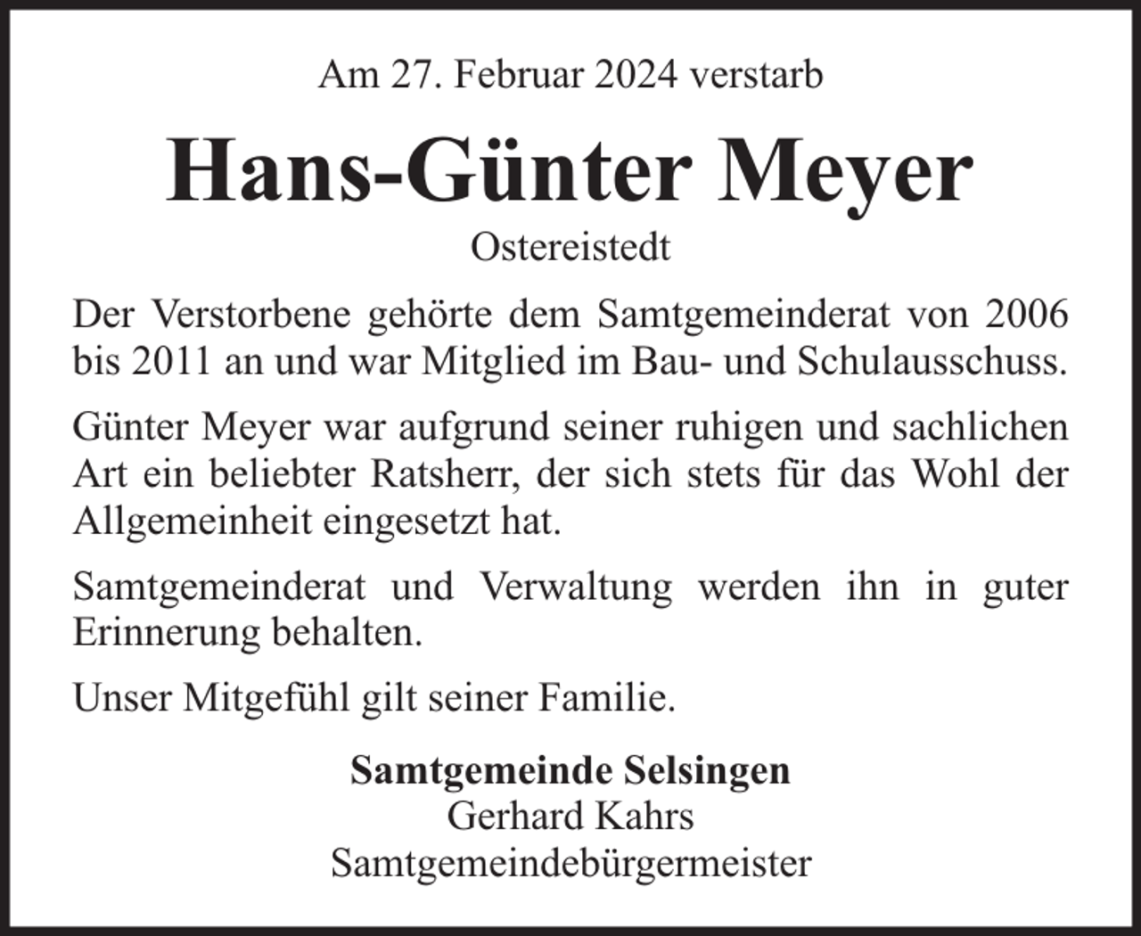 <p>Am 27. Februar 2024 verstarb</p><p>Hans-Günter Meyer<br />Ostereistedt</p><p>Der Verstorbene gehörte dem Samtgemeinderat von 2006<br />bis 2011 an und war Mitglied im Bau- und Schulausschuss.<br />Günter Meyer war aufgrund seiner ruhigen und sachlichen<br />Art ein beliebter Ratsherr, der sich stets für das Wohl der<br />Allgemeinheit eingesetzt hat.<br />Samtgemeinderat und Verwaltung werden ihn in guter<br />Erinnerung behalten.<br />Unser Mitgefühl gilt seiner Familie.<br />Samtgemeinde Selsingen<br />Gerhard Kahrs<br />Samtgemeindebürgermeister</p>
