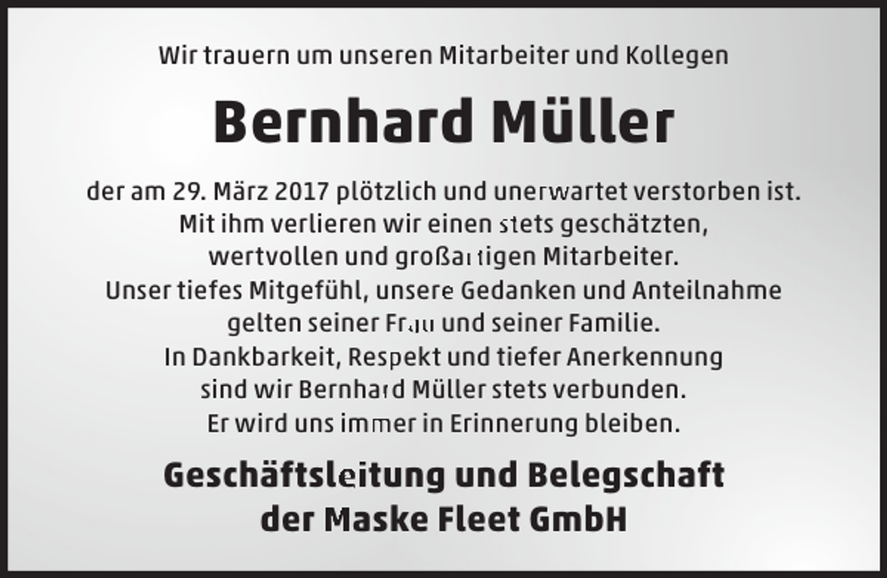 <p>Wir trauern um unseren Mitarbeiter und Kollegen</p><p>Bernhard Müllerr<br />der am 29. März 2017 plötzlich und unerwartet verstorben ist.<br />Mit ihm verlieren wir einen stets geschätzten, wertvollen und großartigen Mitarbeiter.<br />Unser tiefes Mitgefühl, unsere Gedanken und Anteilnahme gelten seiner Frau und seiner Familie.<br />In Dankbarkeit, Respekt und tiefer Anerkennung sind wir Bernhard Müller stets verbunden.<br />Er wird uns immer in Erinnerung bleiben.</p><p>Geschäftsleitung und Belegschaft der Maske Fleet GmbH</p>