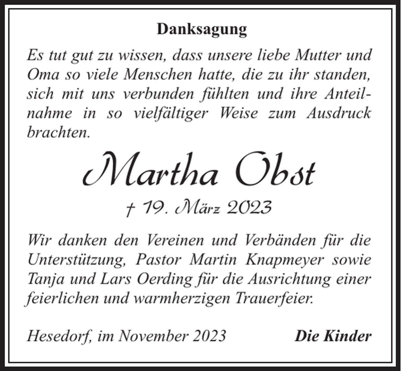 <p>Danksagung<br />Es tut gut zu wissen, dass unsere liebe Mutter und<br />Oma so viele Menschen hatte, die zu ihr standen,<br />sich mit uns verbunden fühlten und ihre Anteilnahme in so vielfältiger Weise zum Ausdruck<br />brachten.</p><p>Martha Obst<br />† 19. März 2023</p><p>Wir danken den Vereinen und Verbänden für die<br />Unterstützung, Pastor Martin Knapmeyer sowie<br />Tanja und Lars Oerding für die Ausrichtung einer<br />feierlichen und warmherzigen Trauerfeier.<br />Hesedorf, im November 2023</p><p>Die Kinder</p>
