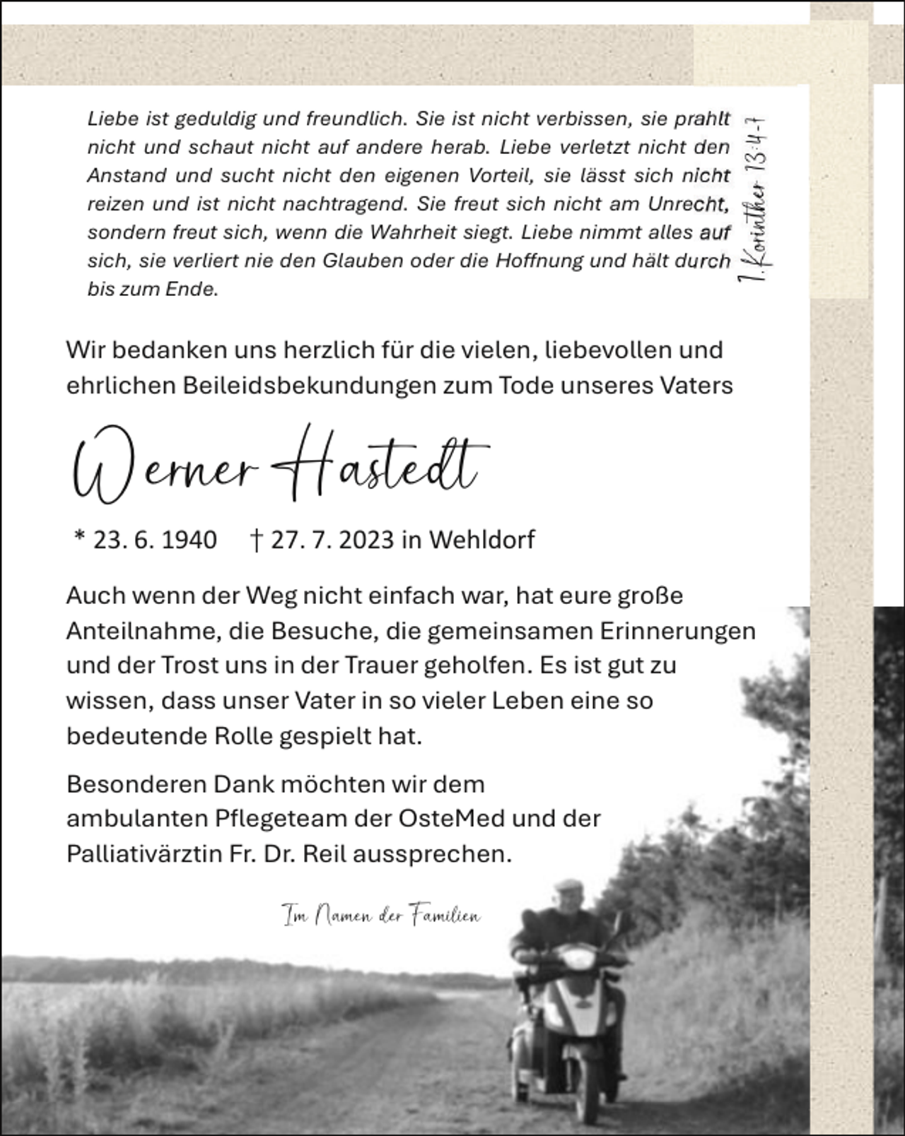 <p>1.Korinther 13:4-7<br />1.Korinther 13:4-7</p><p>Liebe ist geduldig und freundlich. Sie ist nicht verbissen, sie prahlt<br />nicht und schaut nicht auf andere herab. Liebe verletzt nicht den<br />Liebe<br />ist geduldig<br />und nicht<br />freundlich.<br />Sie ist nicht<br />verbissen,<br />sie sich<br />prahltnicht<br />Anstand<br />und sucht<br />den eigenen<br />Vorteil,<br />sie lässt<br />nicht<br />und<br />schaut<br />nichtnachtragend.<br />auf andere herab.<br />Liebe<br />verletzt<br />den<br />reizen<br />und<br />ist nicht<br />Sie freut<br />sich<br />nicht nicht<br />am Unrecht,<br />Anstand<br />sucht<br />Vorteil,<br />lässt<br />sich nicht<br />sondernund<br />freut<br />sich,nicht<br />wennden<br />dieeigenen<br />Wahrheit<br />siegt.sie<br />Liebe<br />nimmt<br />alles auf<br />reizen<br />undverliert<br />ist nicht<br />Sie<br />freut<br />sich<br />nicht am<br />Unrecht,<br />sich, sie<br />nienachtragend.<br />den Glauben<br />oder<br />die<br />Hoffnung<br />und<br />hält durch<br />sondern<br />sich, wenn die Wahrheit siegt. Liebe nimmt alles auf<br />bis zumfreut<br />Ende.<br />sich, sie verliert nie den Glauben oder die Hoffnung und hält durch<br />bis zum Ende.</p><p>Wir bedanken uns herzlich für die vielen, liebevollen und<br />ehrlichen<br />Beileidsbekundungen<br />zum Tode<br />unseresund<br />Vaters<br />Wir<br />bedanken<br />uns herzlich für die vielen,<br />liebevollen<br />ehrlichen Beileidsbekundungen zum Tode unseres Vaters</p><p>Werner Hastedt<br />Hastedt<br />Werner</p><p>* 23. 6. 1940 † 27. 7. 2023 in Wehldorf<br />Auch wenn der Weg nicht einfach war, hat eure große<br />Auch<br />wenn der die<br />WegBesuche,<br />nicht einfach<br />war, hat eure große<br />Anteilnahme,<br />die gemeinsamen<br />Erinnerungen<br />Anteilnahme,<br />Besuche,<br />die gemeinsamen<br />und der Trostdie<br />uns<br />in der Trauer<br />geholfen. EsErinnerungen<br />ist gut zu<br />und<br />der Trost<br />in der<br />Trauer<br />geholfen.<br />Es ist eine<br />gut zu<br />wissen,<br />dassuns<br />unser<br />Vater<br />in so<br />vieler Leben<br />so<br />wissen,<br />dass unser<br />in so<br />vieler Leben eine so<br />bedeutende<br />Rolle Vater<br />gespielt<br />hat.<br />bedeutende Rolle gespielt hat.<br />Besonderen Dank möchten wir dem<br />Besonderen<br />möchtender<br />wirOsteMed<br />dem<br />ambulantenDank<br />Pflegeteam<br />und der<br />ambulanten Pflegeteam der OsteMed und der<br />Palliativärztin Fr. Dr. Reil aussprechen.<br />Palliativärztin Fr. Dr. Reil aussprechen.</p><p>Im Namen der Familien<br />Im Namen der Familien</p>