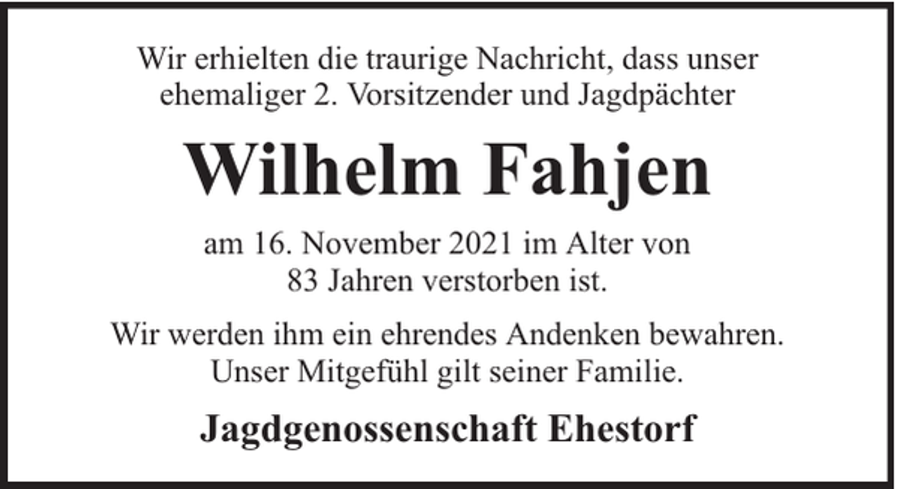 <p>Wir erhielten die traurige Nachricht, dass unser<br />ehemaliger 2. Vorsitzender und Jagdpächter</p><p>Wilhelm Fahjen<br />am 16. November 2021 im Alter von<br />83 Jahren verstorben ist.<br />Wir werden ihm ein ehrendes Andenken bewahren.<br />Unser Mitgefühl gilt seiner Familie.</p><p>Jagdgenossenschaft Ehestorf</p>