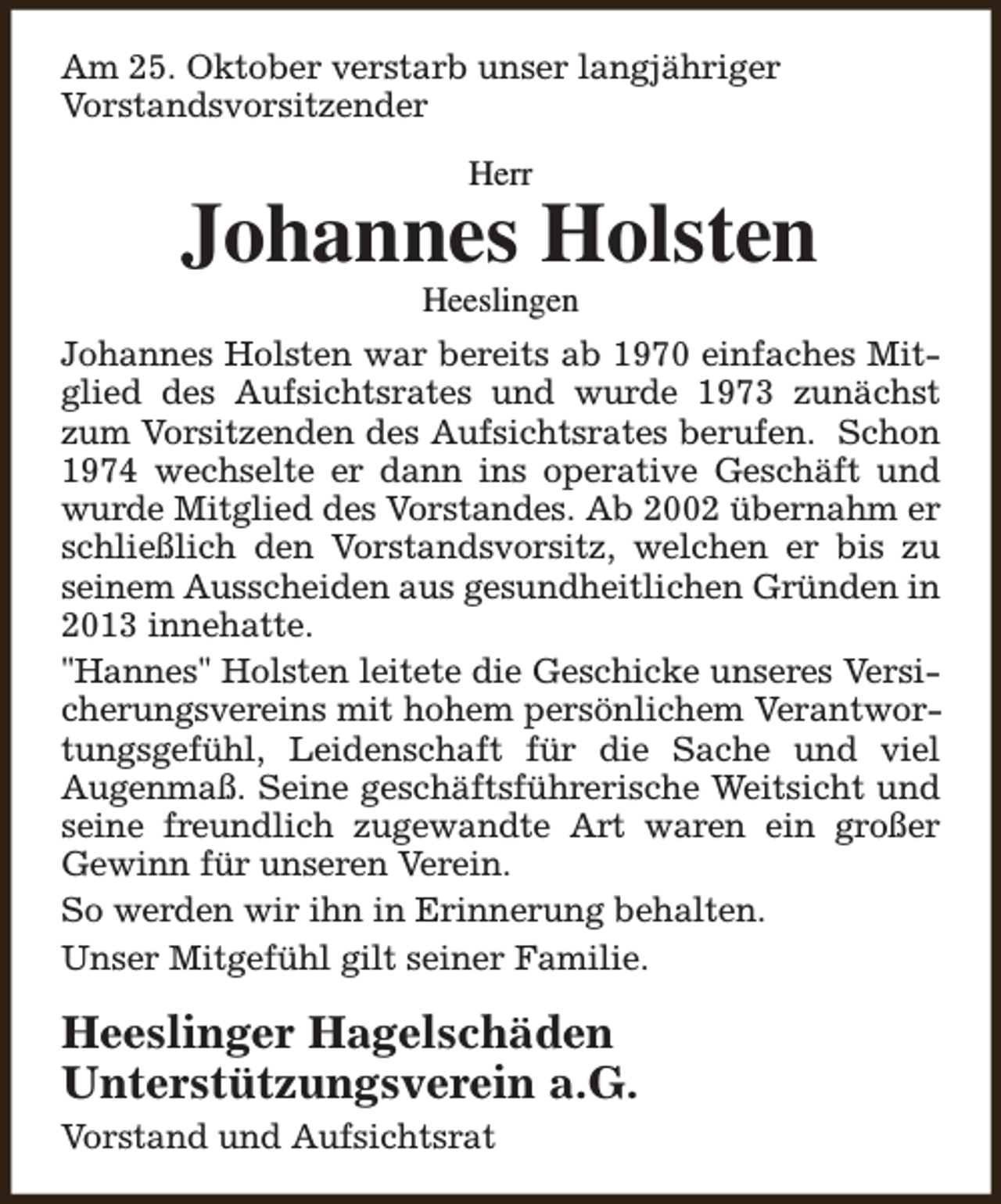 <p>Am 25. Oktober verstarb unser langjähriger<br />Vorstandsvorsitzender<br />Herr</p><p>Johannes Holsten<br />Heeslingen</p><p>Johannes Holsten war bereits ab 1970 einfaches Mitglied des Aufsichtsrates und wurde 1973 zunächst<br />zum Vorsitzenden des Aufsichtsrates berufen. Schon<br />1974 wechselte er dann ins operative Geschäft und<br />wurde Mitglied des Vorstandes. Ab 2002 übernahm er<br />schließlich den Vorstandsvorsitz, welchen er bis zu<br />seinem Ausscheiden aus gesundheitlichen Gründen in<br />2013 innehatte.<br />"Hannes" Holsten leitete die Geschicke unseres Versicherungsvereins mit hohem persönlichem Verantwortungsgefühl, Leidenschaft für die Sache und viel<br />Augenmaß. Seine geschäftsführerische Weitsicht und<br />seine freundlich zugewandte Art waren ein großer<br />Gewinn für unseren Verein.<br />So werden wir ihn in Erinnerung behalten.<br />Unser Mitgefühl gilt seiner Familie.</p><p>Heeslinger Hagelschäden<br />Unterstützungsverein a.G.<br />Vorstand und Aufsichtsrat</p>