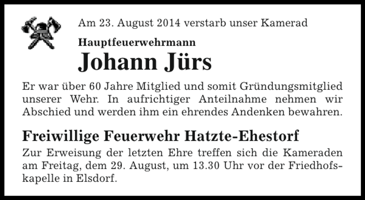 <p>Am 23. August 2014 verstarb unser Kamerad<br />Hauptfeuerwehrmann</p><p>Johann Jürs<br />Er war über 60 Jahre Mitglied und somit Gründungsmitglied<br />unserer Wehr. In aufrichtiger Anteilnahme nehmen wir<br />Abschied und werden ihm ein ehrendes Andenken bewahren.</p><p>Freiwillige Feuerwehr Hatzte-Ehestorf</p><p>Zur Erweisung der letzten Ehre treffen sich die Kameraden<br />am Freitag, dem 29. August, um 13.30 Uhr vor der Friedhofskapelle in Elsdorf.</p>
