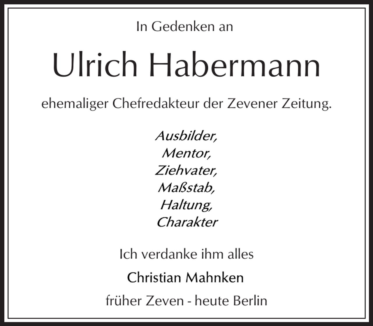 <p>In Gedenken an</p><p>Ulrich Habermann<br />ehemaliger Chefredakteur der Zevener Zeitung.</p><p>Ich verdanke ihm alles<br />früher Zeven - heute Berlin</p>