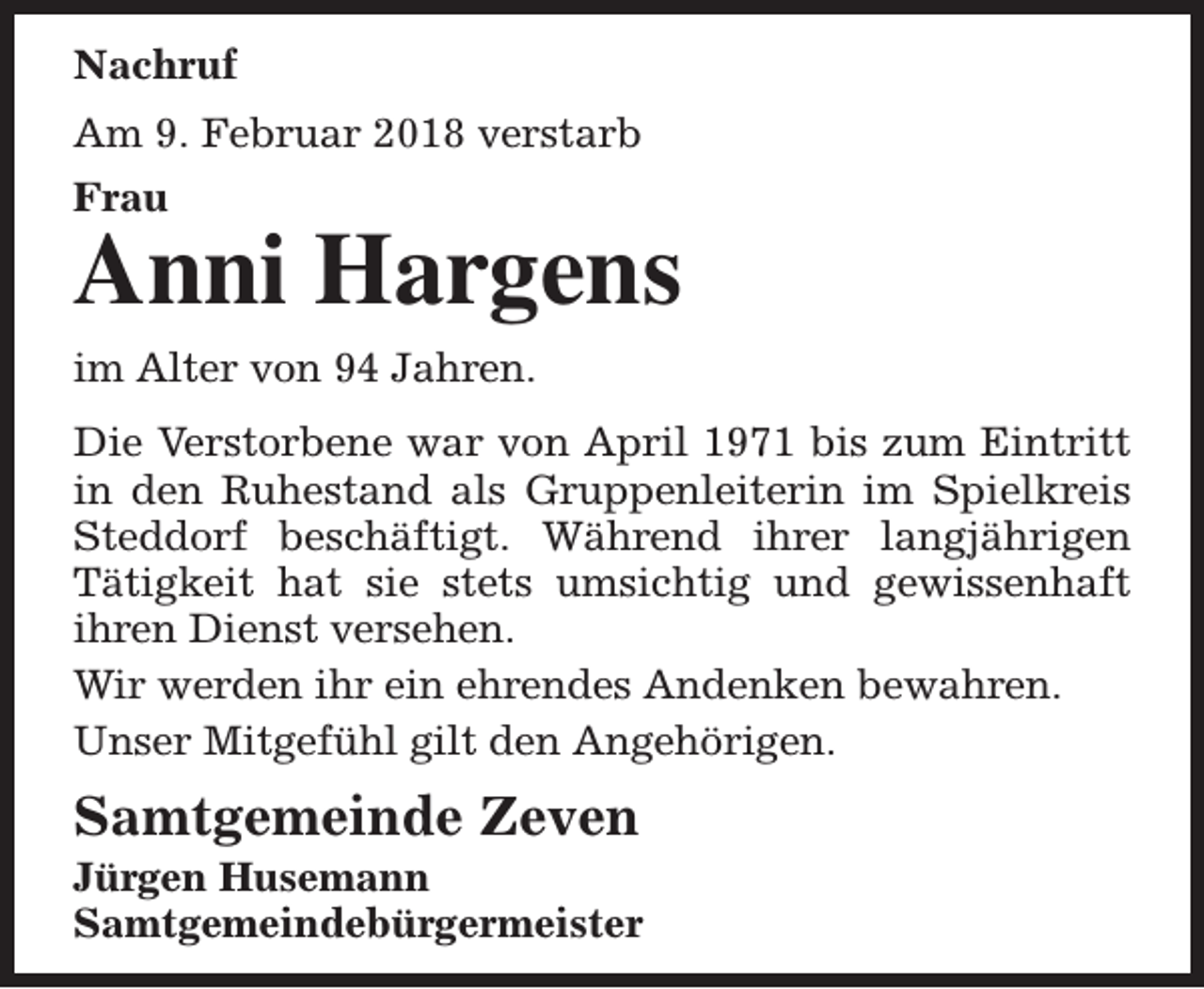 <p>Nachruf<br />Am 9. Februar 2018 verstarb<br />Frau</p><p>Anni Hargens<br />im Alter von 94 Jahren.<br />Die Verstorbene war von April 1971 bis zum Eintritt<br />in den Ruhestand als Gruppenleiterin im Spielkreis<br />Steddorf beschäftigt. Während ihrer langjährigen<br />Tätigkeit hat sie stets umsichtig und gewissenhaft<br />ihren Dienst versehen.<br />Wir werden ihr ein ehrendes Andenken bewahren.<br />Unser Mitgefühl gilt den Angehörigen.</p><p>Samtgemeinde Zeven</p><p>Jürgen Husemann<br />Samtgemeindebürgermeister</p>