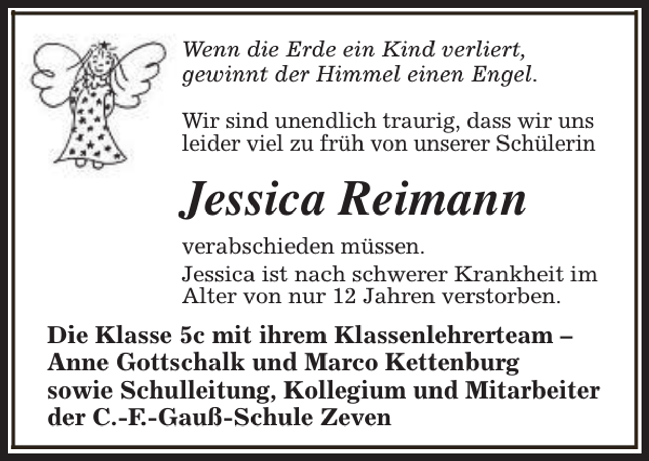 <p>Wenn die Erde ein Kind verliert,<br />gewinnt der Himmel einen Engel.<br />Wir sind unendlich traurig, dass wir uns<br />leider viel zu früh von unserer Schülerin</p><p>Jessica Reimann<br />verabschieden müssen.<br />Jessica ist nach schwerer Krankheit im<br />Alter von nur 12 Jahren verstorben.</p><p>Die Klasse 5c mit ihrem Klassenlehrerteam –<br />Anne Gottschalk und Marco Kettenburg<br />sowie Schulleitung, Kollegium und Mitarbeiter<br />der C.-F.-Gauß-Schule Zeven</p>