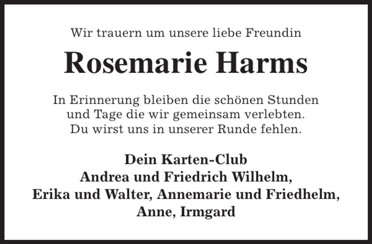 <p>Wir trauern um unsere liebe Freundin</p><p>Rosemarie Harms<br />In Erinnerung bleiben die schönen Stunden<br />und Tage die wir gemeinsam verlebten.<br />Du wirst uns in unserer Runde fehlen.</p><p>Dein Karten-Club<br />Andrea und Friedrich Wilhelm,<br />Erika und Walter, Annemarie und Friedhelm,<br />Anne, Irmgard</p>