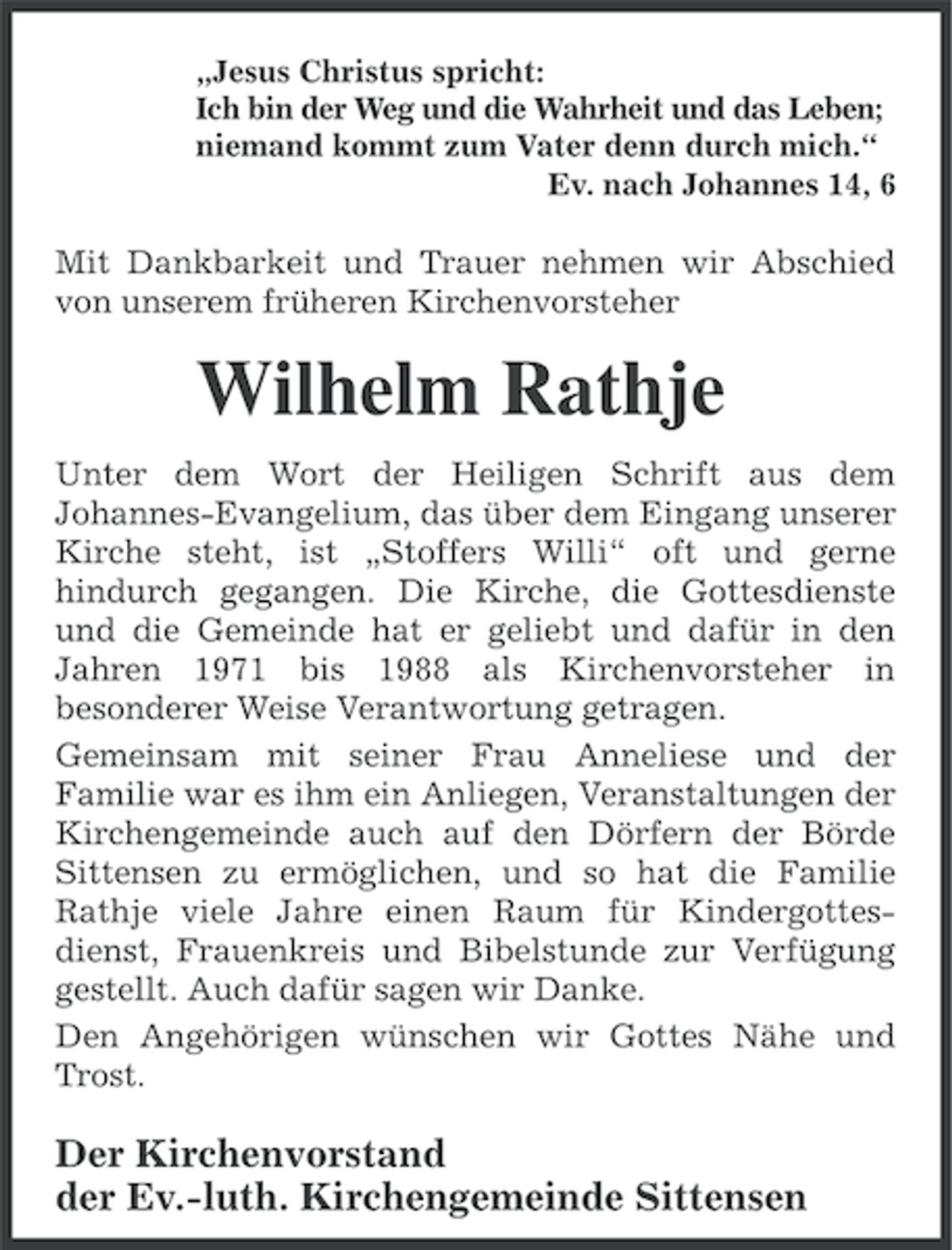 <p>„Jesus Christus spricht:<br />Ich bin der Weg und die Wahrheit und das Leben;<br />niemand kommt zum Vater denn durch mich.“<br />Ev. nach Johannes 14, 6</p><p>Mit Dankbarkeit und Trauer nehmen wir Abschied<br />von unserem früheren Kirchenvorsteher</p><p>Wilhelm Rathje<br />Unter dem Wort der Heiligen Schrift aus dem<br />Johannes-Evangelium, das über dem Eingang unserer<br />Kirche steht, ist „Stoffers Willi“ oft und gerne<br />hindurch gegangen. Die Kirche, die Gottesdienste<br />und die Gemeinde hat er geliebt und dafür in den<br />Jahren 1971 bis 1988 als Kirchenvorsteher in<br />besonderer Weise Verantwortung getragen.<br />Gemeinsam mit seiner Frau Anneliese und der<br />Familie war es ihm ein Anliegen, Veranstaltungen der<br />Kirchengemeinde auch auf den Dörfern der Börde<br />Sittensen zu ermöglichen, und so hat die Familie<br />Rathje viele Jahre einen Raum für Kindergottesdienst, Frauenkreis und Bibelstunde zur Verfügung<br />gestellt. Auch dafür sagen wir Danke.<br />Den Angehörigen wünschen wir Gottes Nähe und<br />Trost.</p><p>Der Kirchenvorstand<br />der Ev.-luth. Kirchengemeinde Sittensen</p>