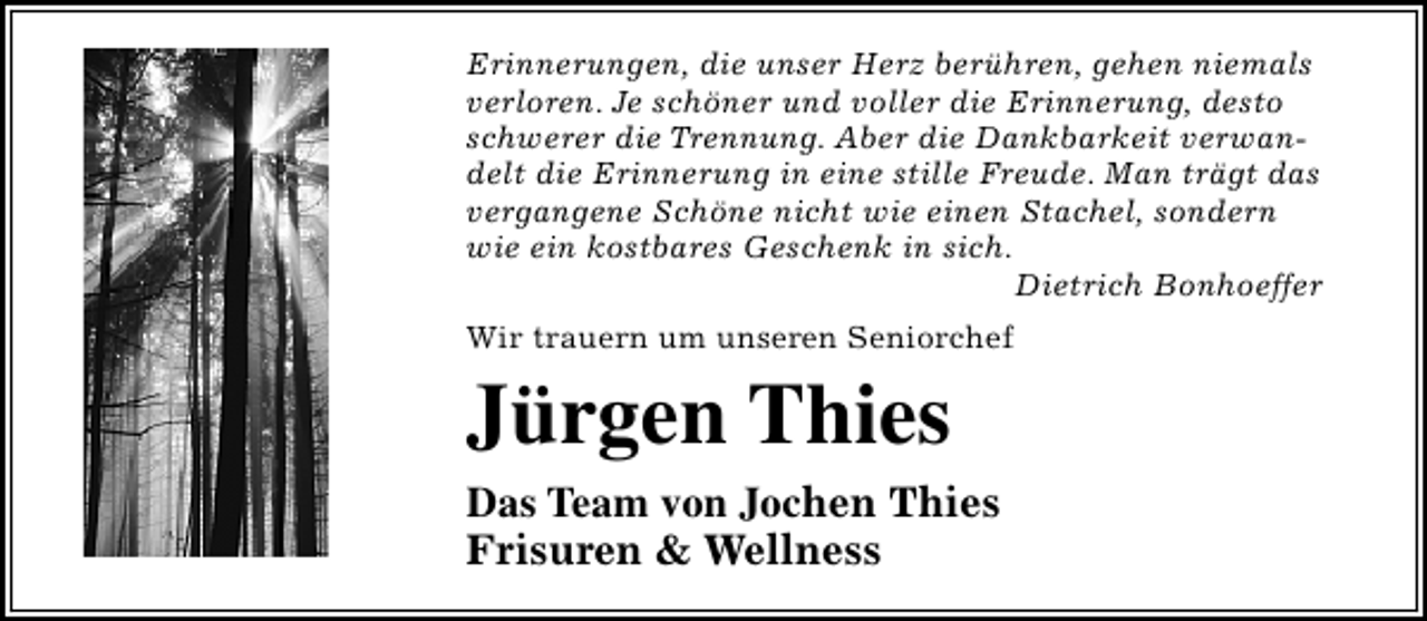 <p>Erinnerungen, die unser Herz berühren, gehen niemals<br />verloren. Je schöner und voller die Erinnerung, desto<br />schwerer die Trennung. Aber die Dankbarkeit verwandelt die Erinnerung in eine stille Freude. Man trägt das<br />vergangene Schöne nicht wie einen Stachel, sondern<br />wie ein kostbares Geschenk in sich.<br />Dietrich Bonhoeffer<br />Wir trauern um unseren Seniorchef</p><p>Jürgen Thies<br />Das Team von Jochen Thies<br />Frisuren &amp; Wellness</p>