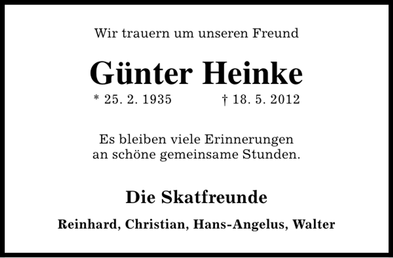 <p>Wir trauern um unseren Freund</p><p>Günter Heinke<br />* 25. 2. 1935</p><p>† 18. 5. 2012</p><p>Es bleiben viele Erinnerungen<br />an schöne gemeinsame Stunden.</p><p>Die Skatfreunde<br />Reinhard, Christian, Hans-Angelus, Walter</p>