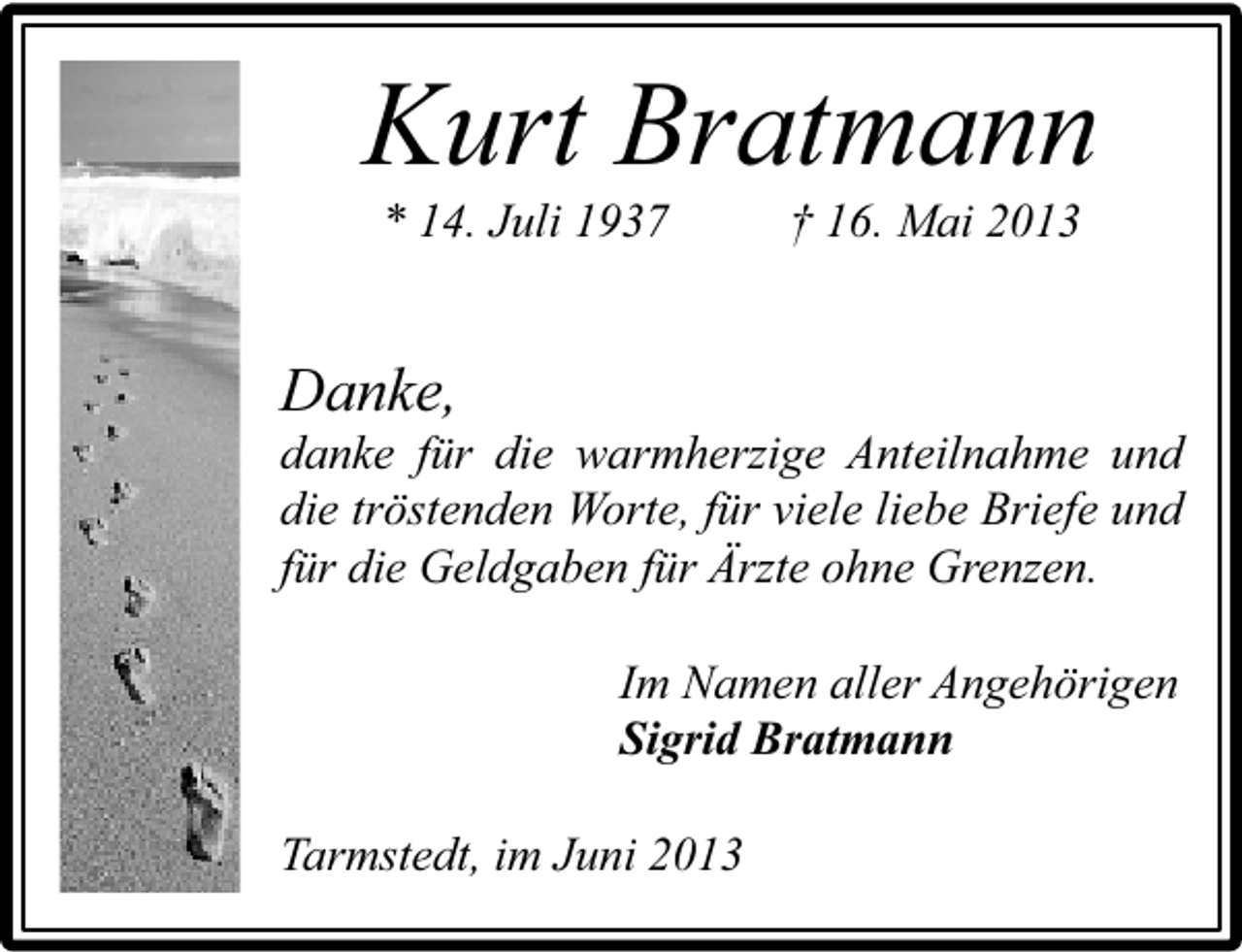 <p>Kurt Bratmann<br />* 14. Juli 1937</p><p>† 16. Mai 2013</p><p>Danke,</p><p>danke für die warmherzige Anteilnahme und<br />die tröstenden Worte, für viele liebe Briefe und<br />für die Geldgaben für Ärzte ohne Grenzen.<br />Im Namen aller Angehörigen<br />Sigrid Bratmann<br />Tarmstedt, im Juni 2013</p>