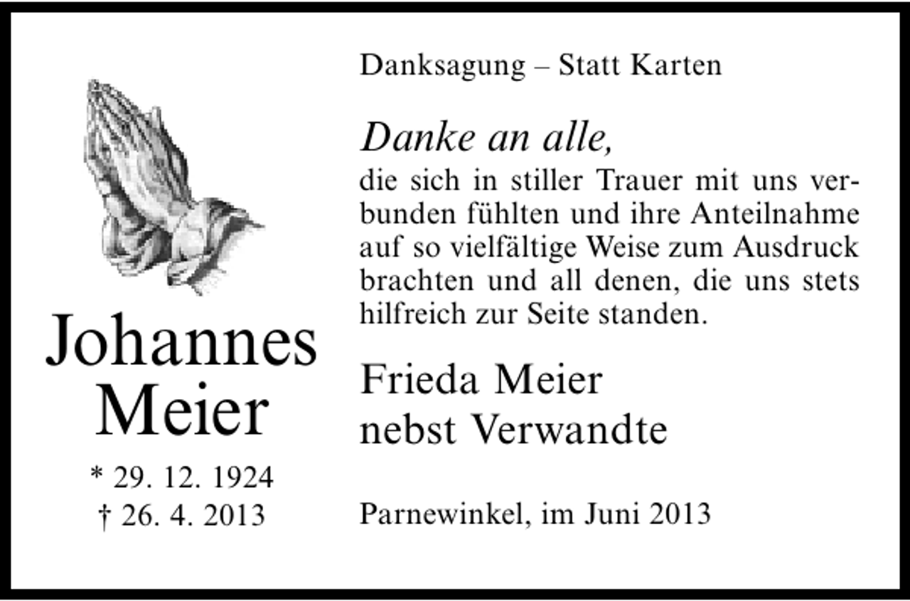 <p>Danksagung – Statt Karten</p><p>Danke an alle,</p><p>Johannes<br />Meier<br />* 29. 12. 1924<br />† 26. 4. 2013</p><p>die sich in stiller Trauer mit uns verbunden fühlten und ihre Anteilnahme<br />auf so vielfältige Weise zum Ausdruck<br />brachten und all denen, die uns stets<br />hilfreich zur Seite standen.</p><p>Frieda Meier<br />nebst Verwandte<br />Parnewinkel, im Juni 2013</p>