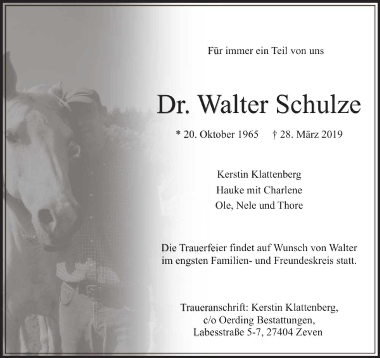 <p>Für immer ein Teil von uns</p><p>Dr. Walter Schulze<br />* 20. Oktober 1965</p><p>† 28. März 2019</p><p>Kerstin Klattenberg<br />Hauke mit Charlene<br />Ole, Nele und Thore</p><p>Die Trauerfeier findet auf Wunsch von Walter<br />im engsten Familien- und Freundeskreis statt.</p><p>Traueranschrift: Kerstin Klattenberg,<br />c/o Oerding Bestattungen,<br />Labesstraße 5-7, 27404 Zeven</p>