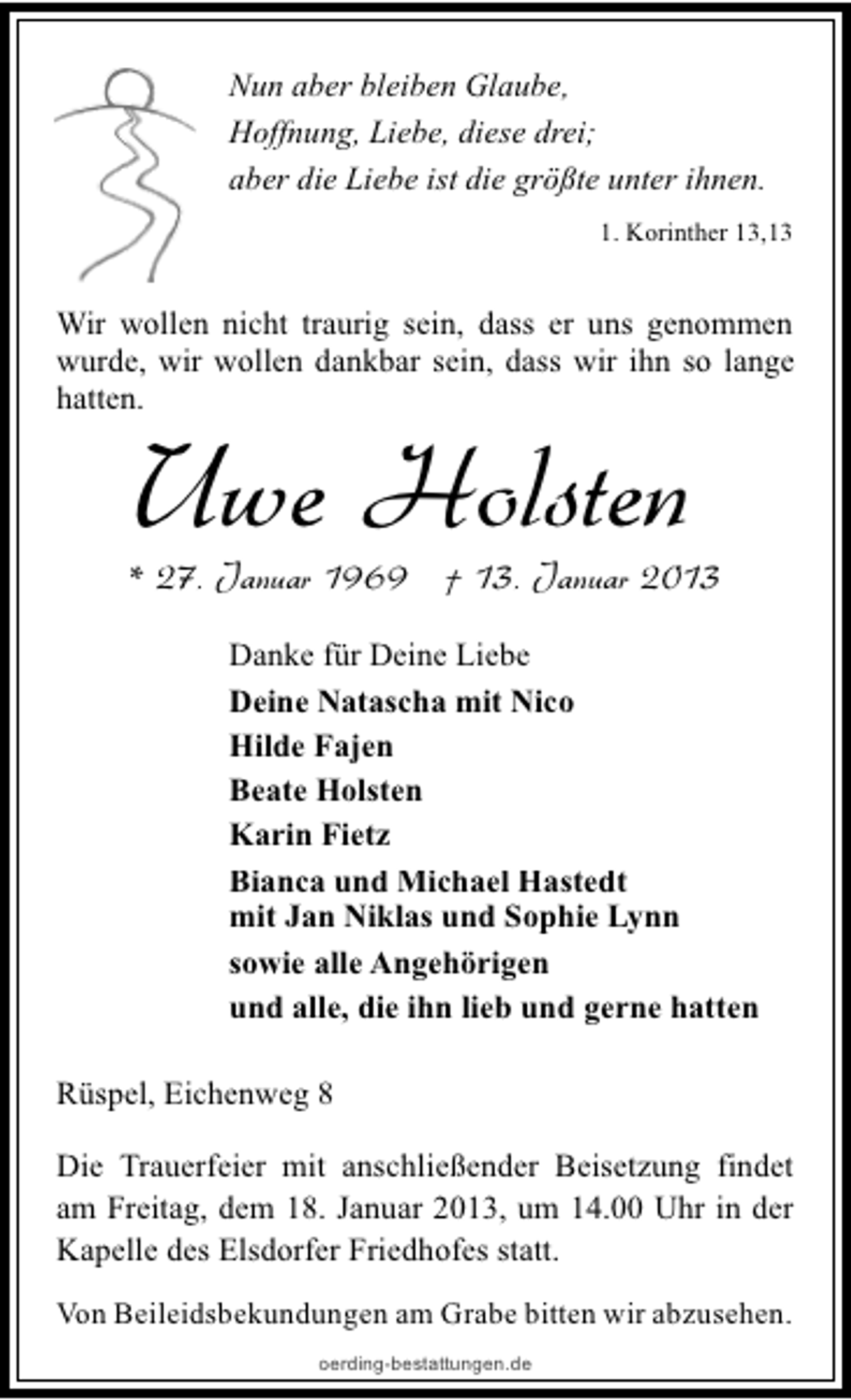 <p>Nun aber bleiben Glaube,<br />Hoffnung, Liebe, diese drei;<br />aber die Liebe ist die größte unter ihnen.<br />1. Korinther 13,13</p><p>Wir wollen nicht traurig sein, dass er uns genommen<br />wurde, wir wollen dankbar sein, dass wir ihn so lange<br />hatten.</p><p>Uwe Holsten</p><p>* 27. Januar 1969 † 13. Januar 2013<br />Danke für Deine Liebe<br />Deine Natascha mit Nico<br />Hilde Fajen<br />Beate Holsten<br />Karin Fietz<br />Bianca und Michael Hastedt<br />mit Jan Niklas und Sophie Lynn<br />sowie alle Angehörigen<br />und alle, die ihn lieb und gerne hatten<br />Rüspel, Eichenweg 8<br />Die Trauerfeier mit anschließender Beisetzung findet<br />am Freitag, dem 18. Januar 2013, um 14.00 Uhr in der<br />Kapelle des Elsdorfer Friedhofes statt.<br />Von Beileidsbekundungen am Grabe bitten wir abzusehen.<br />oerding-bestattungen.de</p>