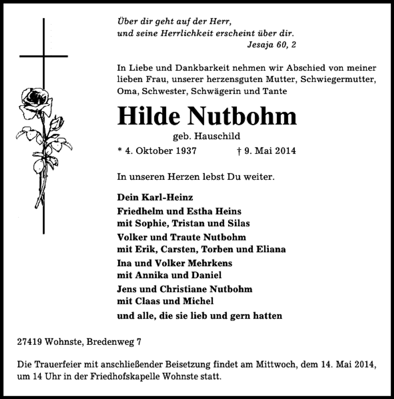 <p>Über dir geht auf der Herr,<br />und seine Herrlichkeit erscheint über dir.<br />Jesaja 60, 2<br />In Liebe und Dankbarkeit nehmen wir Abschied von meiner<br />lieben Frau, unserer herzensguten Mutter, Schwiegermutter,<br />Oma, Schwester, Schwägerin und Tante</p><p>Hilde Nutbohm<br />geb. Hauschild</p><p>* 4. Oktober 1937</p><p>† 9. Mai 2014</p><p>In unseren Herzen lebst Du weiter.<br />Dein Karl-Heinz<br />Friedhelm und Estha Heins<br />mit Sophie, Tristan und Silas<br />Volker und Traute Nutbohm<br />mit Erik, Carsten, Torben und Eliana<br />Ina und Volker Mehrkens<br />mit Annika und Daniel<br />Jens und Christiane Nutbohm<br />mit Claas und Michel<br />und alle, die sie lieb und gern hatten<br />27419 Wohnste, Bredenweg 7<br />Die Trauerfeier mit anschließender Beisetzung findet am Mittwoch, dem 14. Mai 2014,<br />um 14 Uhr in der Friedhofskapelle Wohnste statt.</p>
