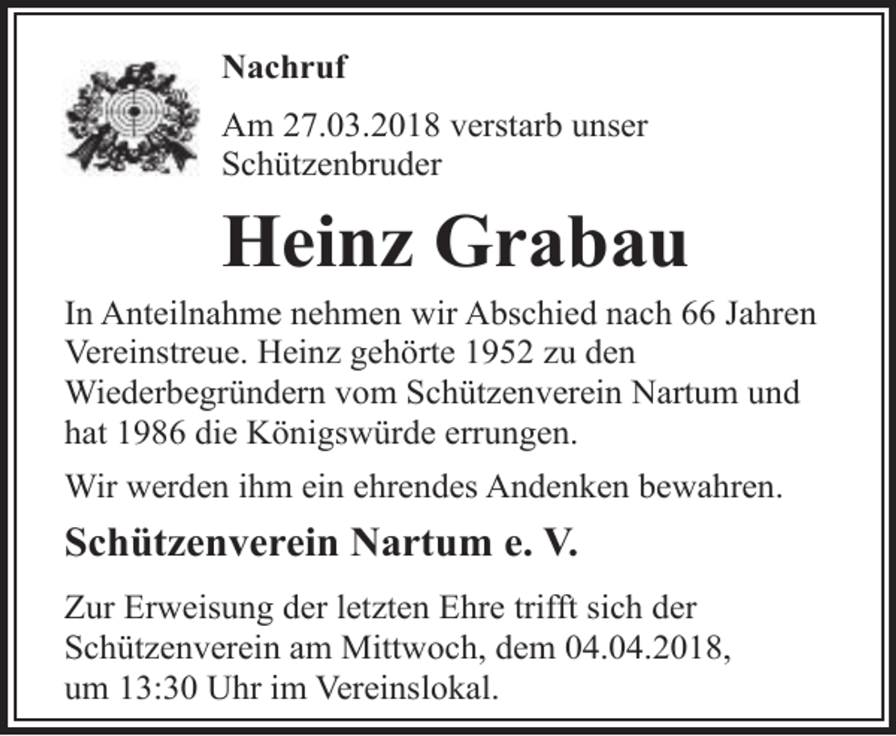 <p>Nachruf<br />Am 27.03.2018 verstarb unser<br />Schützenbruder</p><p>Heinz Grabau</p><p>In Anteilnahme nehmen wir Abschied nach 66 Jahren<br />Vereinstreue. Heinz gehörte 1952 zu den<br />Wiederbegründern vom Schützenverein Nartum und<br />hat 1986 die Königswürde errungen.<br />Wir werden ihm ein ehrendes Andenken bewahren.</p><p>Schützenverein Nartum e. V.<br />Zur Erweisung der letzten Ehre trifft sich der<br />Schützenverein am Mittwoch, dem 04.04.2018,<br />um 13:30 Uhr im Vereinslokal.</p>