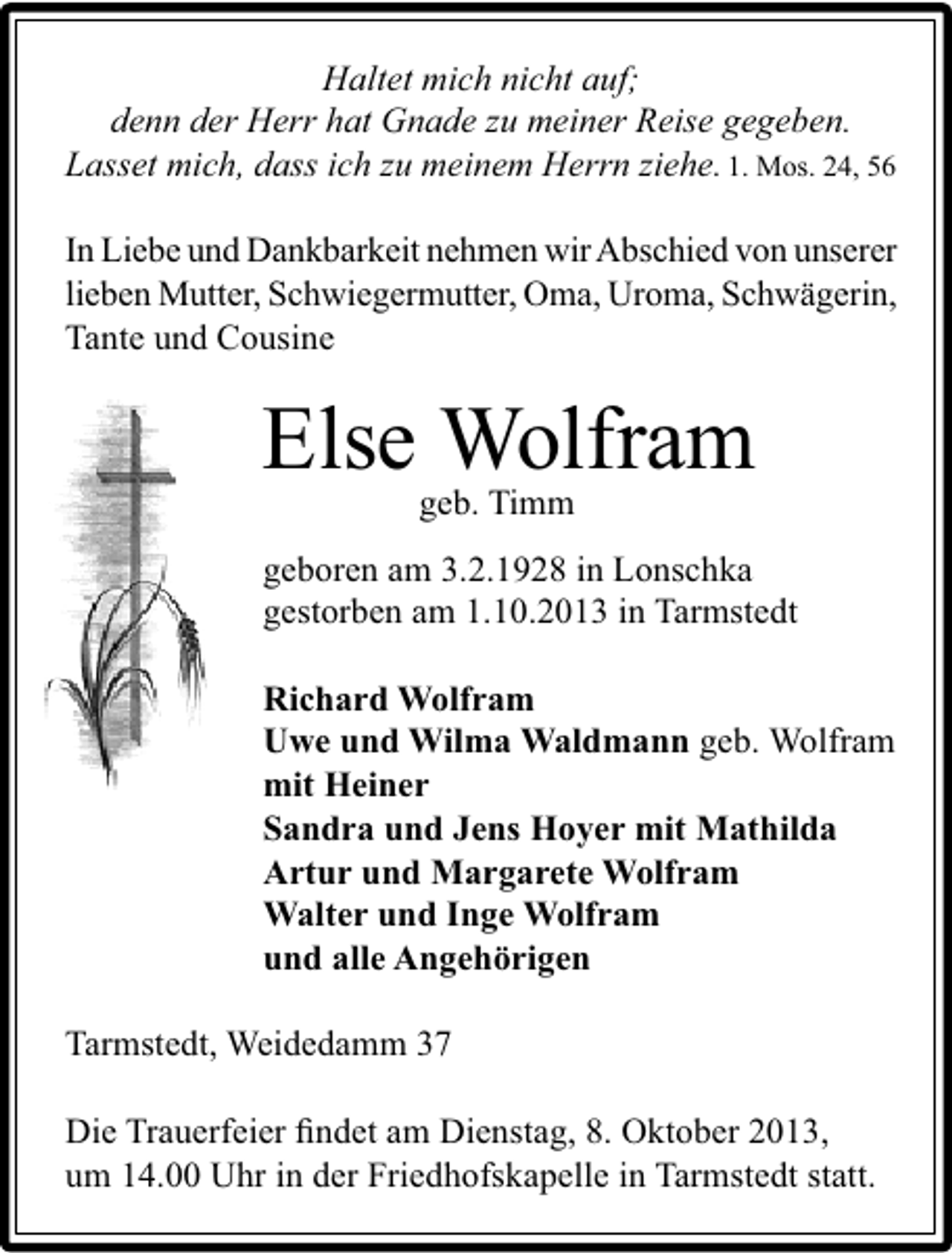 <p>Haltet mich nicht auf;<br />denn der Herr hat Gnade zu meiner Reise gegeben.<br />Lasset mich, dass ich zu meinem Herrn ziehe. 1. Mos. 24, 56<br />In Liebe und Dankbarkeit nehmen wir Abschied von unserer<br />lieben Mutter, Schwiegermutter, Oma, Uroma, Schwägerin,<br />Tante und Cousine</p><p>Else Wolfram<br />geb. Timm</p><p>geboren am 3.2.1928 in Lonschka<br />gestorben am 1.10.2013 in Tarmstedt<br />Richard Wolfram<br />Uwe und Wilma Waldmann geb. Wolfram<br />mit Heiner<br />Sandra und Jens Hoyer mit Mathilda<br />Artur und Margarete Wolfram<br />Walter und Inge Wolfram<br />und alle Angehörigen<br />Tarmstedt, Weidedamm 37<br />Die Trauerfeier ﬁndet am Dienstag, 8. Oktober 2013,<br />um 14.00 Uhr in der Friedhofskapelle in Tarmstedt statt.</p>