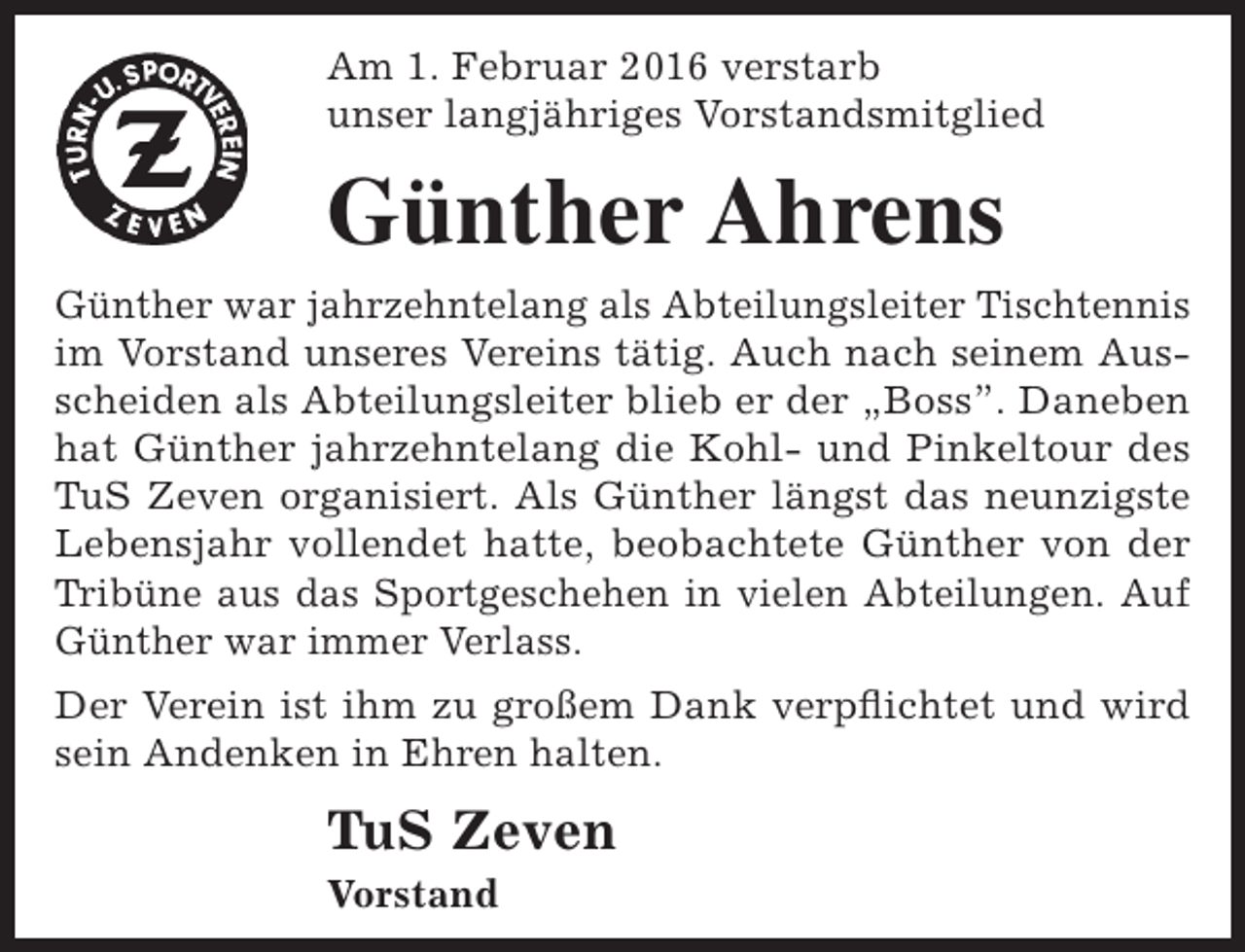 <p>Am 1. Februar 2016 verstarb<br />unser langjähriges Vorstandsmitglied</p><p>Günther Ahrens<br />Günther war jahrzehntelang als Abteilungsleiter Tischtennis<br />im Vorstand unseres Vereins tätig. Auch nach seinem Ausscheiden als Abteilungsleiter blieb er der „Boss”. Daneben<br />hat Günther jahrzehntelang die Kohl- und Pinkeltour des<br />TuS Zeven organisiert. Als Günther längst das neunzigste<br />Lebensjahr vollendet hatte, beobachtete Günther von der<br />Tribüne aus das Sportgeschehen in vielen Abteilungen. Auf<br />Günther war immer Verlass.<br />Der Verein ist ihm zu großem Dank verpflichtet und wird<br />sein Andenken in Ehren halten.</p><p>TuS Zeven<br />Vorstand</p>