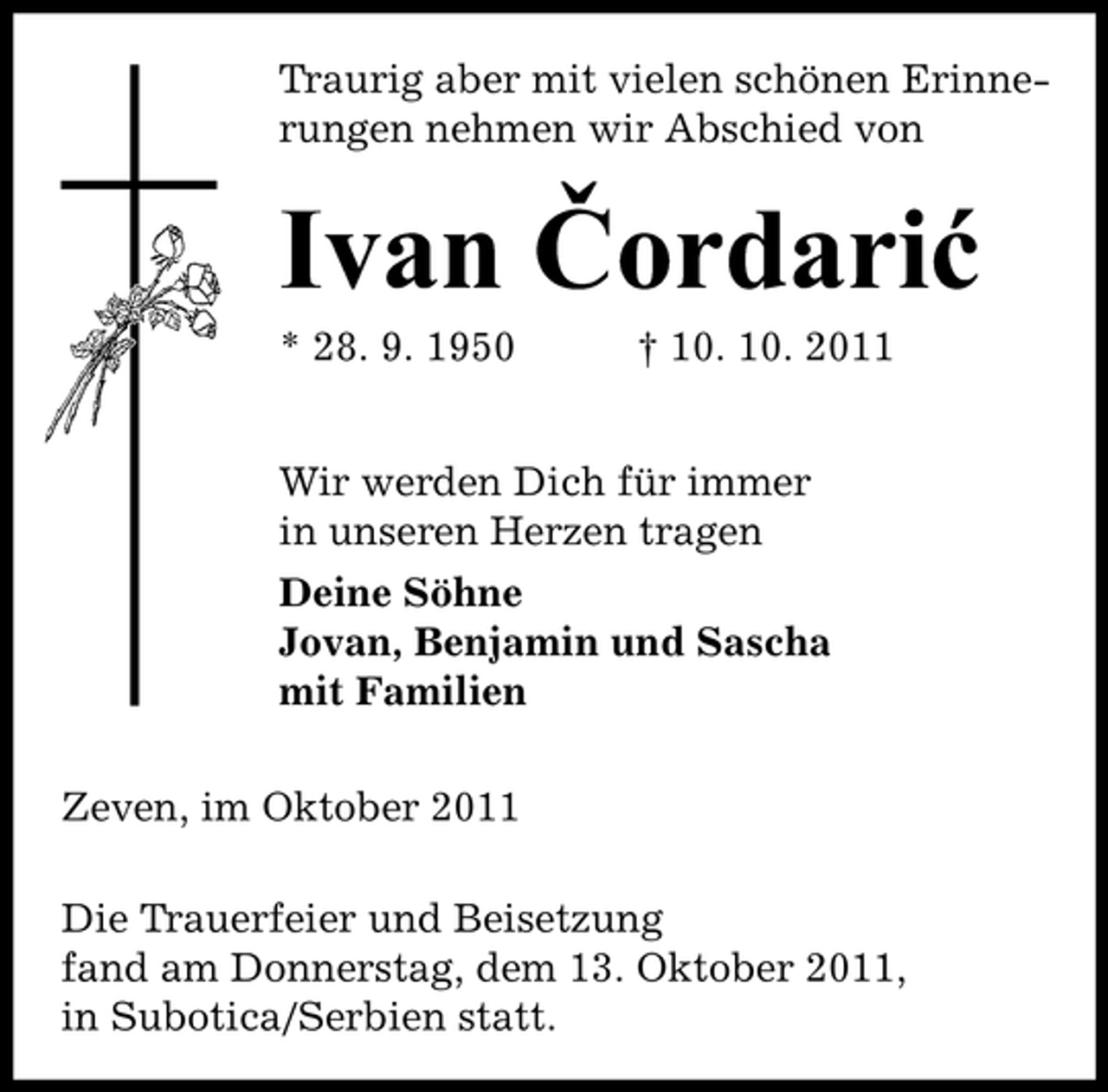 <p>Traurig aber mit vielen schönen Erinnerungen nehmen wir Abschied von</p><p>Ivan Čordarić<br />* 28. 9. 1950</p><p>† 10. 10. 2011</p><p>Wir werden Dich für immer<br />in unseren Herzen tragen<br />Deine Söhne<br />Jovan, Benjamin und Sascha<br />mit Familien<br />Zeven, im Oktober 2011<br />Die Trauerfeier und Beisetzung<br />fand am Donnerstag, dem 13. Oktober 2011,<br />in Subotica/Serbien statt.</p>