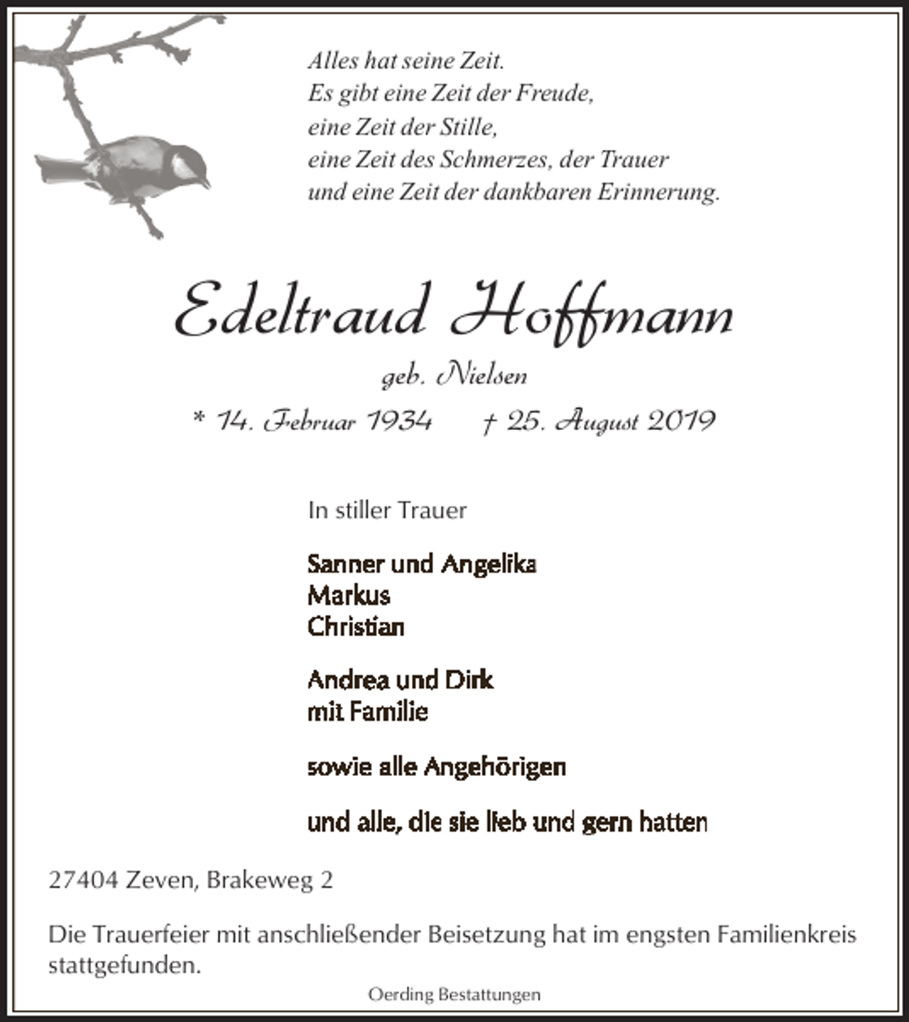 <p>Alles hat seine Zeit.<br />Es gibt eine Zeit der Freude,<br />eine Zeit der Stille,<br />eine Zeit des Schmerzes, der Trauer<br />und eine Zeit der dankbaren Erinnerung.</p><p>Edeltraud Hoffmann<br />geb. Nielsen</p><p>* 14. Februar 1934</p><p>† 25. August 2019</p><p>In stiller Trauer</p><p>27404 Zeven, Brakeweg 2<br />Die Trauerfeier mit anschließender Beisetzung hat im engsten Familienkreis<br />stattgefunden.<br />Oerding Bestattungen</p>