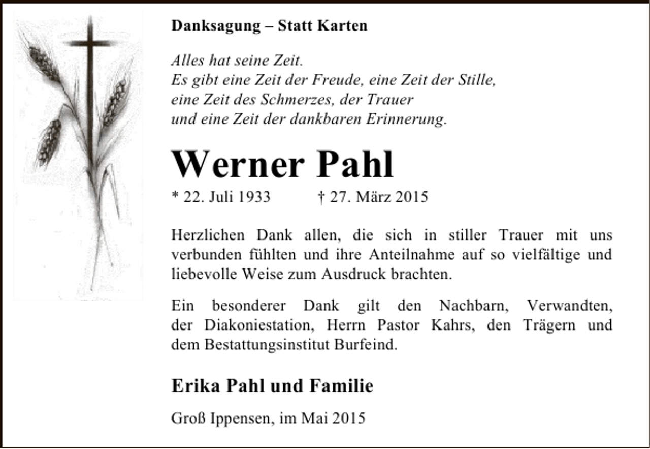 <p>Danksagung – Statt Karten<br />Alles hat seine Zeit.<br />Es gibt eine Zeit der Freude, eine Zeit der Stille,<br />eine Zeit des Schmerzes, der Trauer<br />und eine Zeit der dankbaren Erinnerung.</p><p>Werner Pahl</p><p>* 22. Juli 1933</p><p>† 27. März 2015</p><p>Herzlichen Dank allen, die sich in stiller Trauer mit uns<br />verbunden fühlten und ihre Anteilnahme auf so vielfältige und<br />liebevolle Weise zum Ausdruck brachten.<br />Ein besonderer Dank gilt den Nachbarn, Verwandten,<br />der Diakoniestation, Herrn Pastor Kahrs, den Trägern und<br />dem Bestattungsinstitut Burfeind.</p><p>Erika Pahl und Familie<br />Groß Ippensen, im Mai 2015</p>