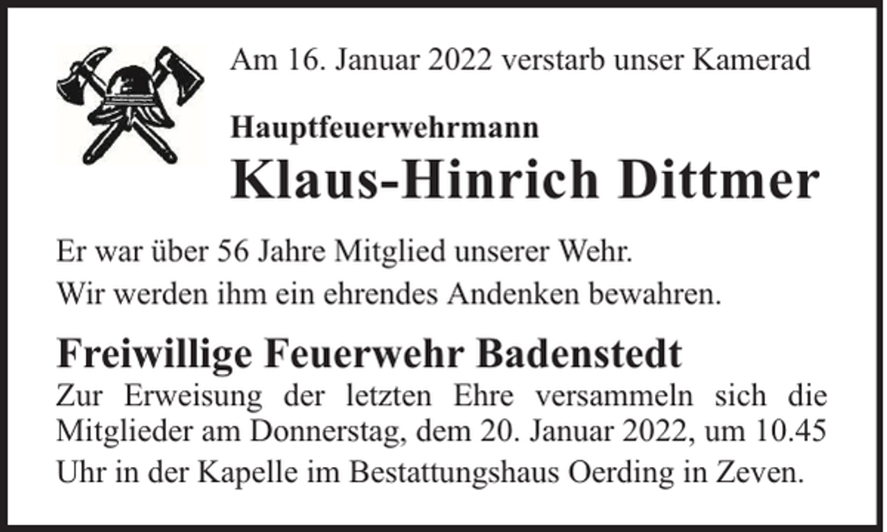 <p>Am 16. Januar 2022 verstarb unser Kamerad<br />Hauptfeuerwehrmann</p><p>Klaus-Hinrich Dittmer</p><p>Er war über 56 Jahre Mitglied unserer Wehr.<br />Wir werden ihm ein ehrendes Andenken bewahren.</p><p>Freiwillige Feuerwehr Badenstedt</p><p>Zur Erweisung der letzten Ehre versammeln sich die<br />Mitglieder am Donnerstag, dem 20. Januar 2022, um 10.45<br />Uhr in der Kapelle im Bestattungshaus Oerding in Zeven.</p>
