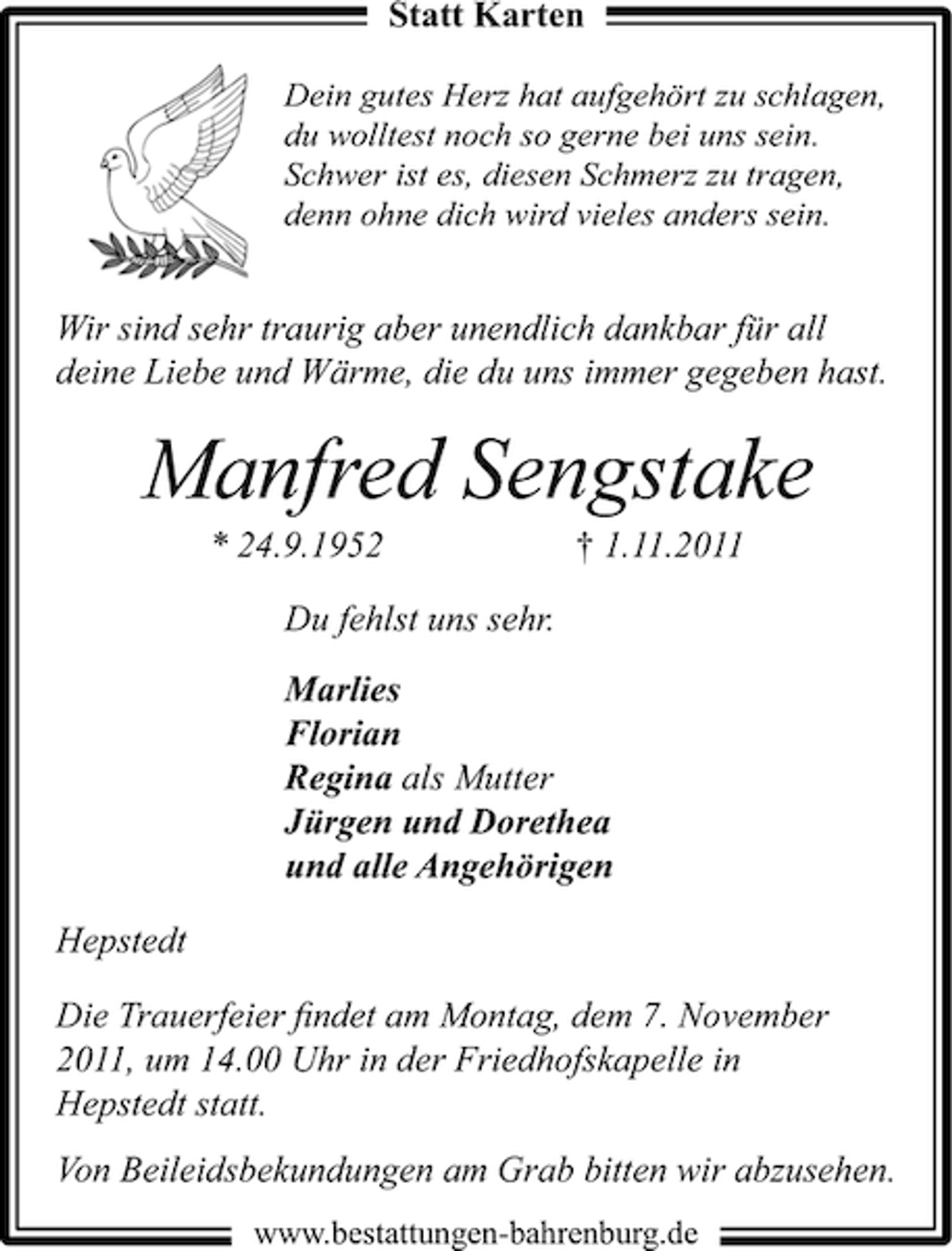 <p>Statt Karten<br />Dein gutes Herz hat aufgehört zu schlagen,<br />du wolltest noch so gerne bei uns sein.<br />Schwer ist es, diesen Schmerz zu tragen,<br />denn ohne dich wird vieles anders sein.</p><p>Wir sind sehr traurig aber unendlich dankbar für all<br />deine Liebe und Wärme, die du uns immer gegeben hast.</p><p>Manfred Sengstake<br />* 24.9.1952</p><p>† 1.11.2011</p><p>Du fehlst uns sehr.<br />Marlies<br />Florian<br />Regina als Mutter<br />Jürgen und Dorethea<br />und alle Angehörigen<br />Hepstedt<br />Die Trauerfeier ﬁndet am Montag, dem 7. November<br />2011, um 14.00 Uhr in der Friedhofskapelle in<br />Hepstedt statt.<br />Von Beileidsbekundungen am Grab bitten wir abzusehen.<br />www.bestattungen-bahrenburg.de</p>
