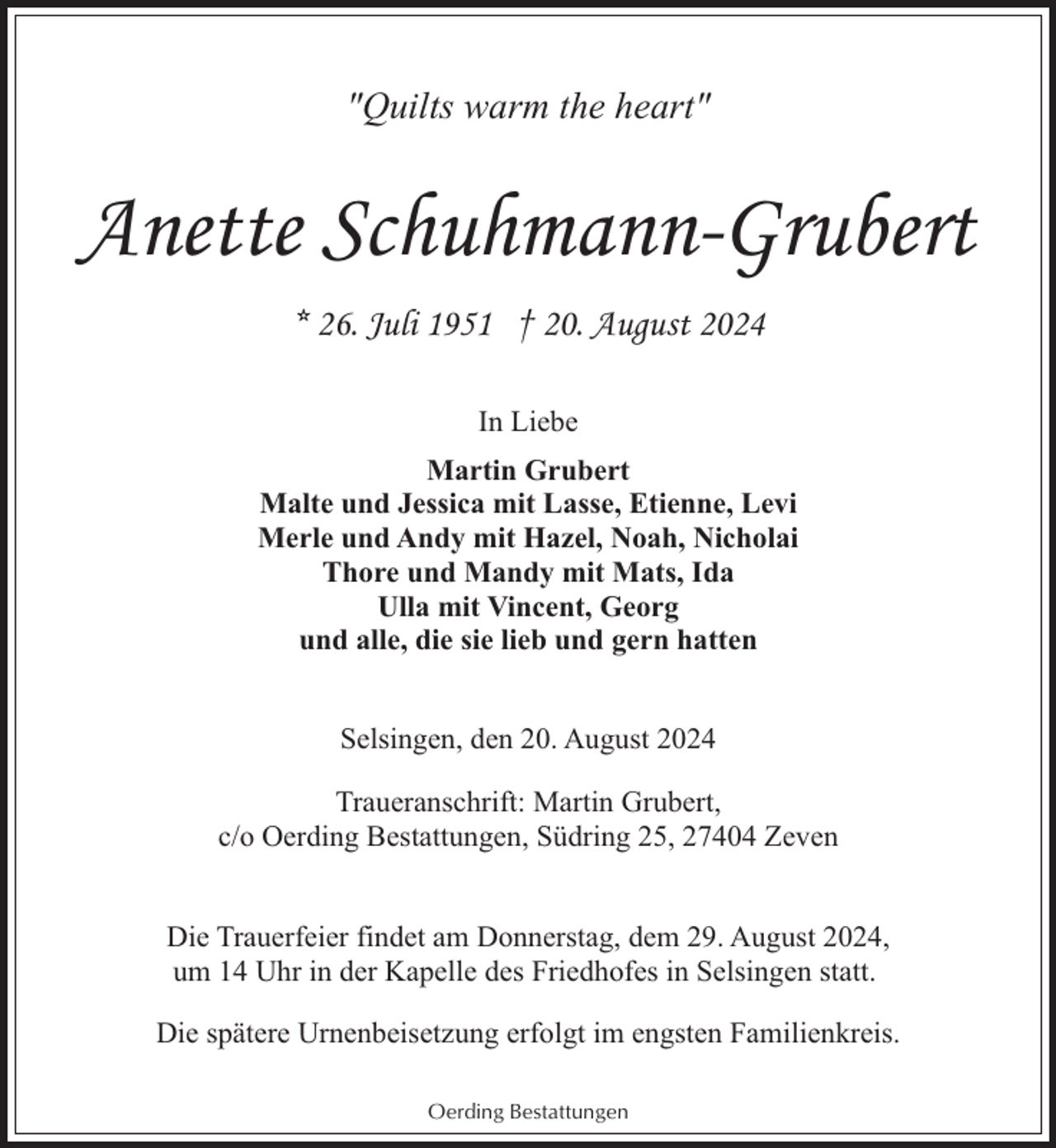 <p>"Quilts warm the heart"</p><p>Anette Schuhmann-Grubert<br />* 26. Juli 1951 † 20. August 2024<br />In Liebe<br />Martin Grubert<br />Malte und Jessica mit Lasse, Etienne, Levi<br />Merle und Andy mit Hazel, Noah, Nicholai<br />Thore und Mandy mit Mats, Ida<br />Ulla mit Vincent, Georg<br />und alle, die sie lieb und gern hatten<br />Selsingen, den 20. August 2024<br />Traueranschrift: Martin Grubert,<br />c/o Oerding Bestattungen, Südring 25, 27404 Zeven<br />Die Trauerfeier findet am Donnerstag, dem 29. August 2024,<br />um 14 Uhr in der Kapelle des Friedhofes in Selsingen statt.<br />Die spätere Urnenbeisetzung erfolgt im engsten Familienkreis.<br />Oerding Bestattungen</p>