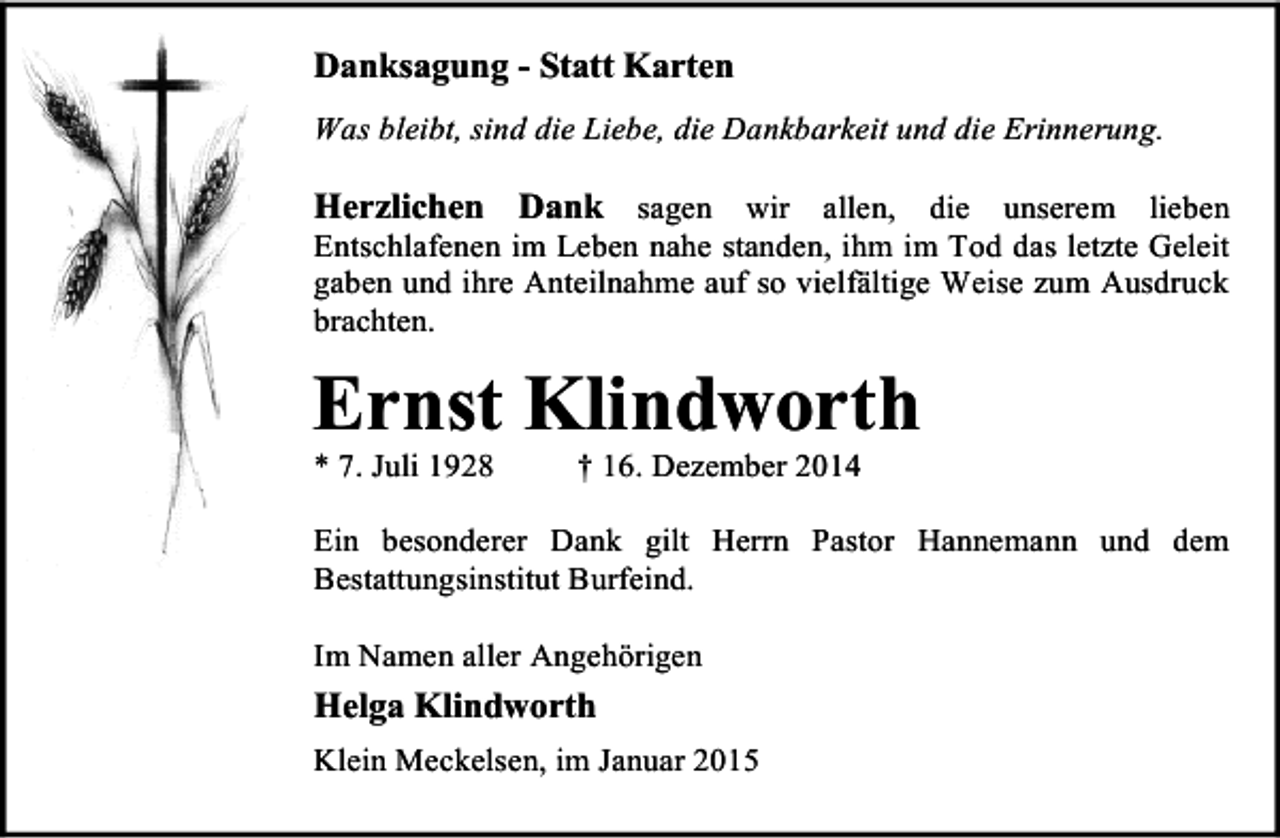 <p>Danksagung - Statt Karten<br />Was bleibt, sind die Liebe, die Dankbarkeit und die Erinnerung.</p><p>Herzlichen Dank sagen wir allen, die unserem lieben</p><p>Entschlafenen im Leben nahe standen, ihm im Tod das letzte Geleit<br />gaben und ihre Anteilnahme auf so vielfältige Weise zum Ausdruck<br />brachten.</p><p>Ernst Klindworth<br />* 7. Juli 1928</p><p>† 16. Dezember 2014</p><p>Ein besonderer Dank gilt Herrn Pastor Hannemann und dem<br />Bestattungsinstitut Burfeind.<br />Im Namen aller Angehörigen</p><p>Helga Klindworth<br />Klein Meckelsen, im Januar 2015</p>
