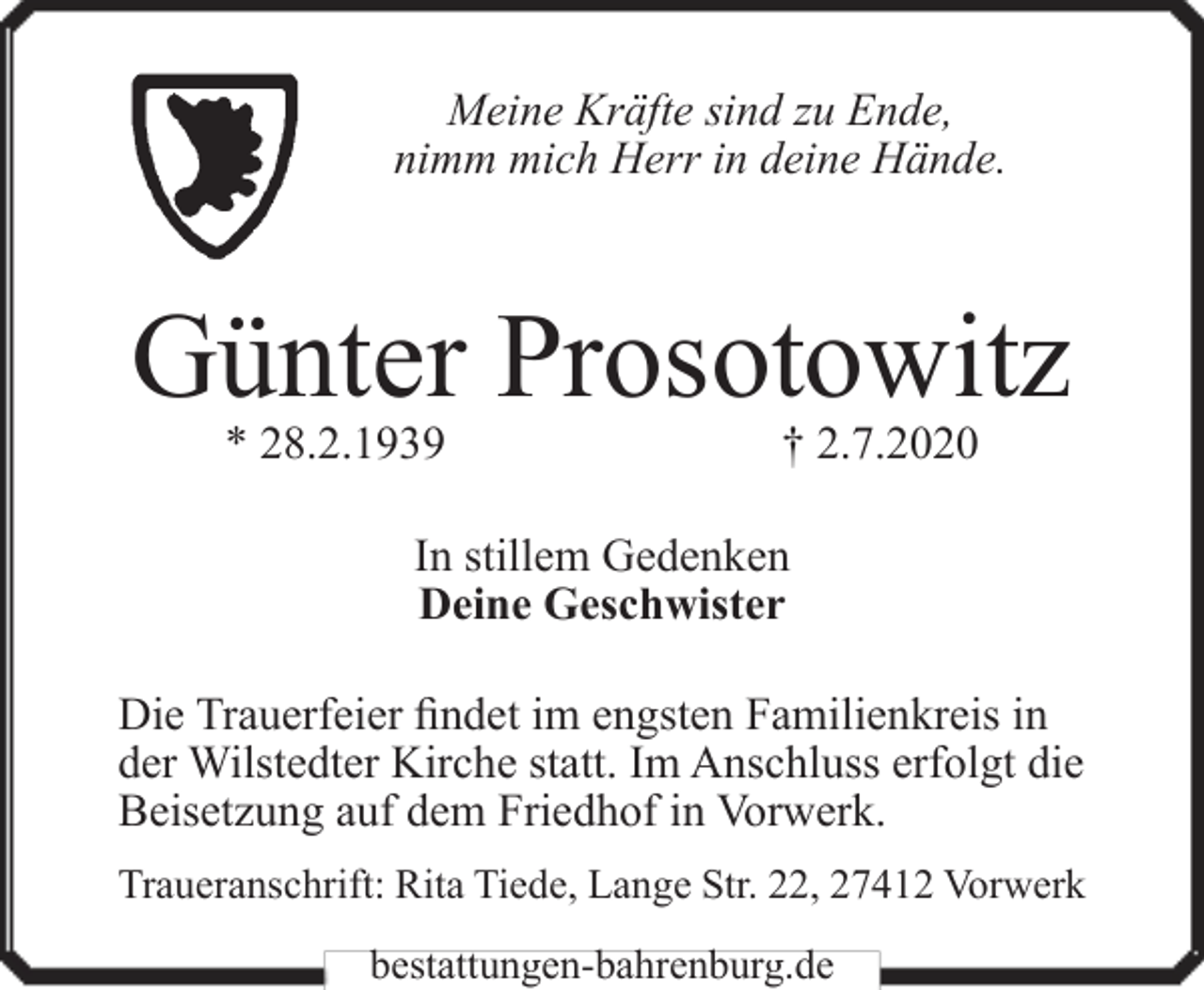<p>Meine Kräfte sind zu Ende,<br />nimm mich Herr in deine Hände.</p><p>Günter Prosotowitz<br />* 28.2.1939</p><p>† 2.7.2020</p><p>In stillem Gedenken<br />Deine Geschwister<br />Die Trauerfeier findet im engsten Familienkreis in<br />der Wilstedter Kirche statt. Im Anschluss erfolgt die<br />Beisetzung auf dem Friedhof in Vorwerk.<br />Traueranschrift: Rita Tiede, Lange Str. 22, 27412 Vorwerk<br />bestattungen-bahrenburg.de</p>