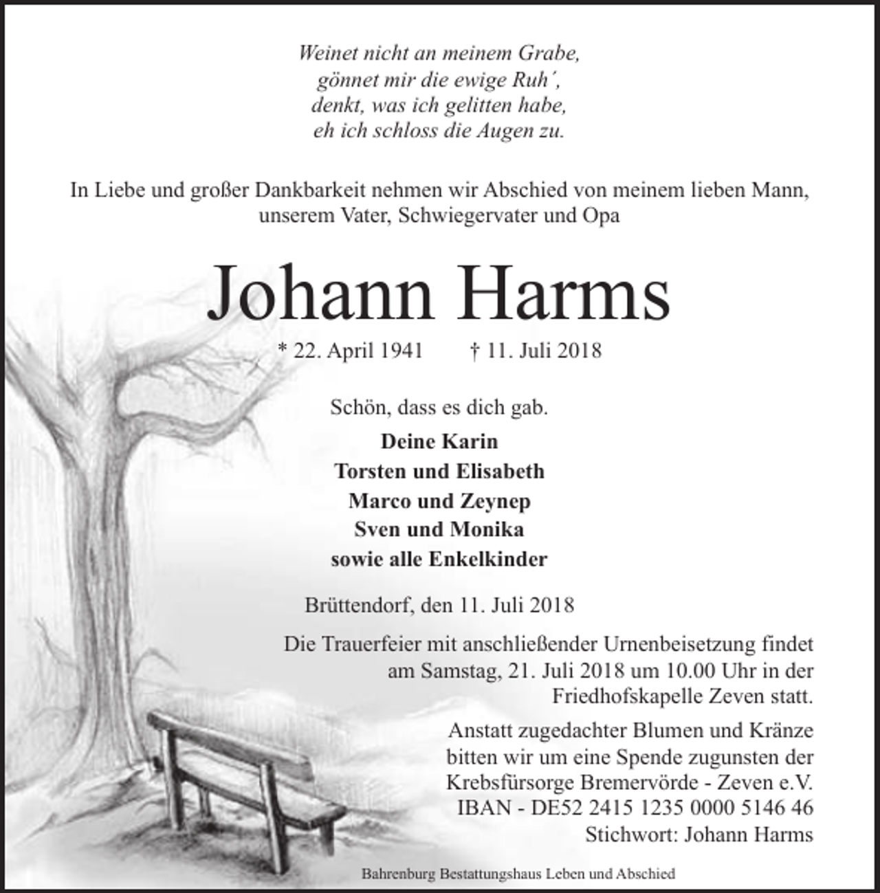 <p>Weinet nicht an meinem Grabe,<br />gönnet mir die ewige Ruh´,<br />denkt, was ich gelitten habe,<br />eh ich schloss die Augen zu.<br />In Liebe und großer Dankbarkeit nehmen wir Abschied von meinem lieben Mann,<br />unserem Vater, Schwiegervater und Opa</p><p>Johann Harms<br />* 22. April 1941</p><p>† 11. Juli 2018</p><p>Schön, dass es dich gab.<br />Deine Karin<br />Torsten und Elisabeth<br />Marco und Zeynep<br />Sven und Monika<br />sowie alle Enkelkinder<br />Brüttendorf, den 11. Juli 2018<br />Die Trauerfeier mit anschließender Urnenbeisetzung findet<br />am Samstag, 21. Juli 2018 um 10.00 Uhr in der<br />Friedhofskapelle Zeven statt.<br />Anstatt zugedachter Blumen und Kränze<br />bitten wir um eine Spende zugunsten der<br />Krebsfürsorge Bremervörde - Zeven e.V.<br />IBAN - DE5415 1235 0000 51<br />Stichwort: Johann Harms<br />Bahrenburg Bestattungshaus Leben und Abschied</p>