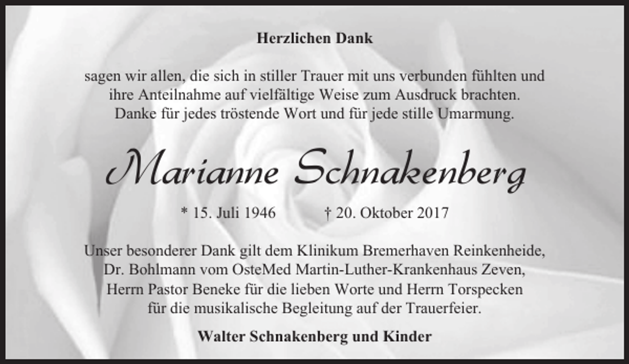 <p>Herzlichen Dank<br />sagen wir allen, die sich in stiller Trauer mit uns verbunden fühlten und<br />ihre Anteilnahme auf vielfältige Weise zum Ausdruck brachten.<br />Danke für jedes tröstende Wort und für jede stille Umarmung.</p><p>Marianne Schnakenberg<br />* 15. Juli 1946</p><p>† 20. Oktober 2017</p><p>Unser besonderer Dank gilt dem Klinikum Bremerhaven Reinkenheide,<br />Dr. Bohlmann vom OsteMed Martin-Luther-Krankenhaus Zeven,<br />Herrn Pastor Beneke für die lieben Worte und Herrn Torspecken<br />für die musikalische Begleitung auf der Trauerfeier.<br />Walter Schnakenberg und Kinder</p>