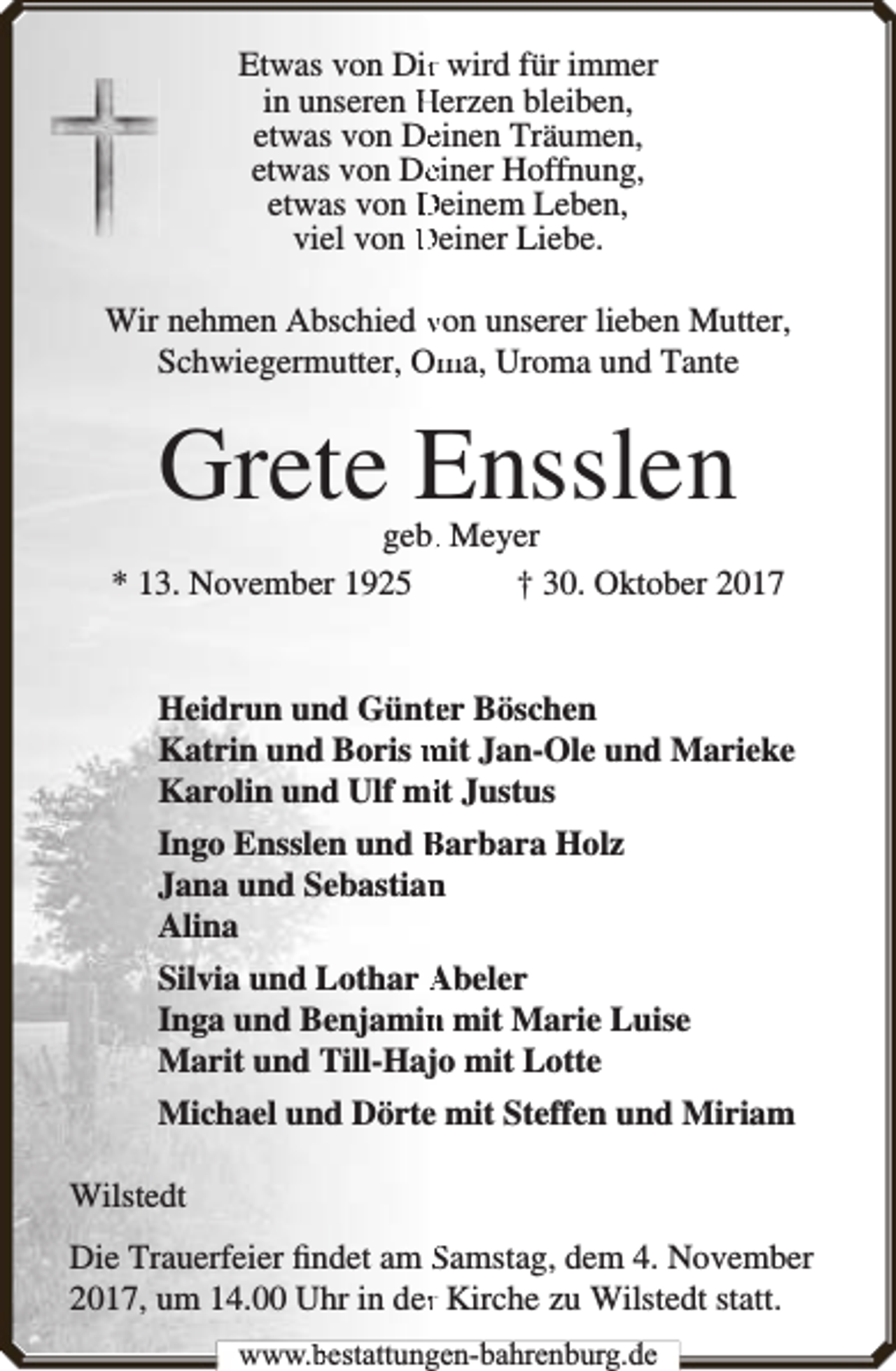 <p>Etwas von Dirr wird für immer<br />in unseren Herzen bleiben,<br />etwas von Deeinen Träumen,<br />etwas von Deeiner Hoffnung,<br />etwas von Deinem Leben,<br />viel von Deiner Liebe.<br />Wir nehmen Abschied von unserer lieben Mutter,<br />Schwiegermutter, Om<br />ma, Uroma und Tante</p><p>Grete Ensslen</p><p>geb.. Meyer<br />* 13. November 1925<br />† 30. Oktober 2017<br />Heidrun und Günteer Böschen<br />Katrin und Boris mit Jan-Ole und Marieke<br />Karolin und Ulf miit Justus<br />Ingo Ensslen und Barbara Holz<br />Jana und Sebastian<br />n<br />Alina<br />Silvia und Lothar Abeler<br />Inga und Benjamin<br />n mit Marie Luise<br />Marit und Till-Hajo mit Lotte<br />Michael und Dörte mit Steffen und Miriam<br />Wilstedt<br />Die Trauerfeier ﬁndet am Samstag, dem 4. November<br />2017, um 14.00 Uhr in derr Kirche zu Wilstedt statt.<br />www.bbestattungen-bbahhrenbburg.dde</p>