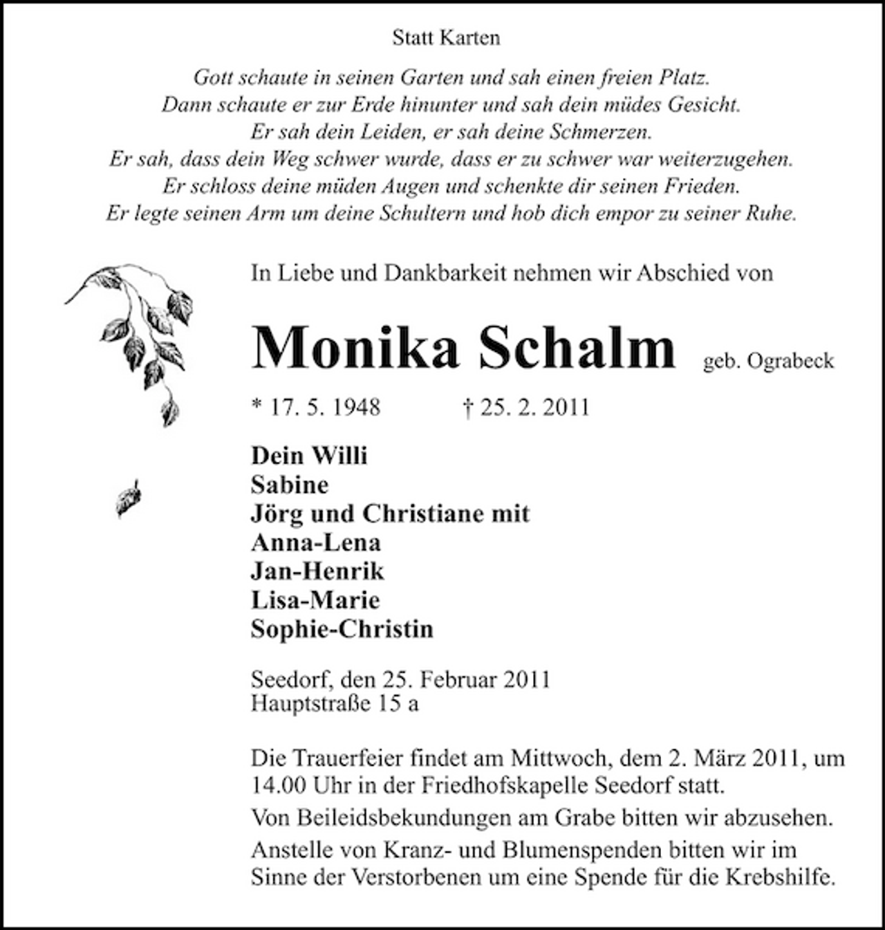 <p>Statt Karten Gott schaute in seinen Garten und sah einen freien Platz. Dann schaute er zur Erde hinunter und sah dein müdes Gesicht. Er sah dein Leiden, er sah deine Schmerzen. Er sah, dass dein Weg schwer wurde, dass er zu schwer war weiterzugehen. Er schloss deine müden Augen und schenkte dir seinen Frieden. Er legte seinen Arm um deine Schultern und hob dich empor zu seiner Ruhe.</p><p>In Liebe und Dankbarkeit nehmen wir Abschied von</p><p>Monika Schalm<br />* 17. 5. 1948 † 25. 2. 2011</p><p>geb. Ograbeck</p><p>Dein Willi Sabine Jörg und Christiane mit Anna-Lena Jan-Henrik Lisa-Marie Sophie-Christin<br />Seedorf, den 25. Februar 2011 Hauptstraße 15 a Die Trauerfeier findet am Mittwoch, dem 2. März 2011, um 14.00 Uhr in der Friedhofskapelle Seedorf statt. Von Beileidsbekundungen am Grabe bitten wir abzusehen. Anstelle von Kranz- und Blumenspenden bitten wir im Sinne der Verstorbenen um eine Spende für die Krebshilfe.</p>