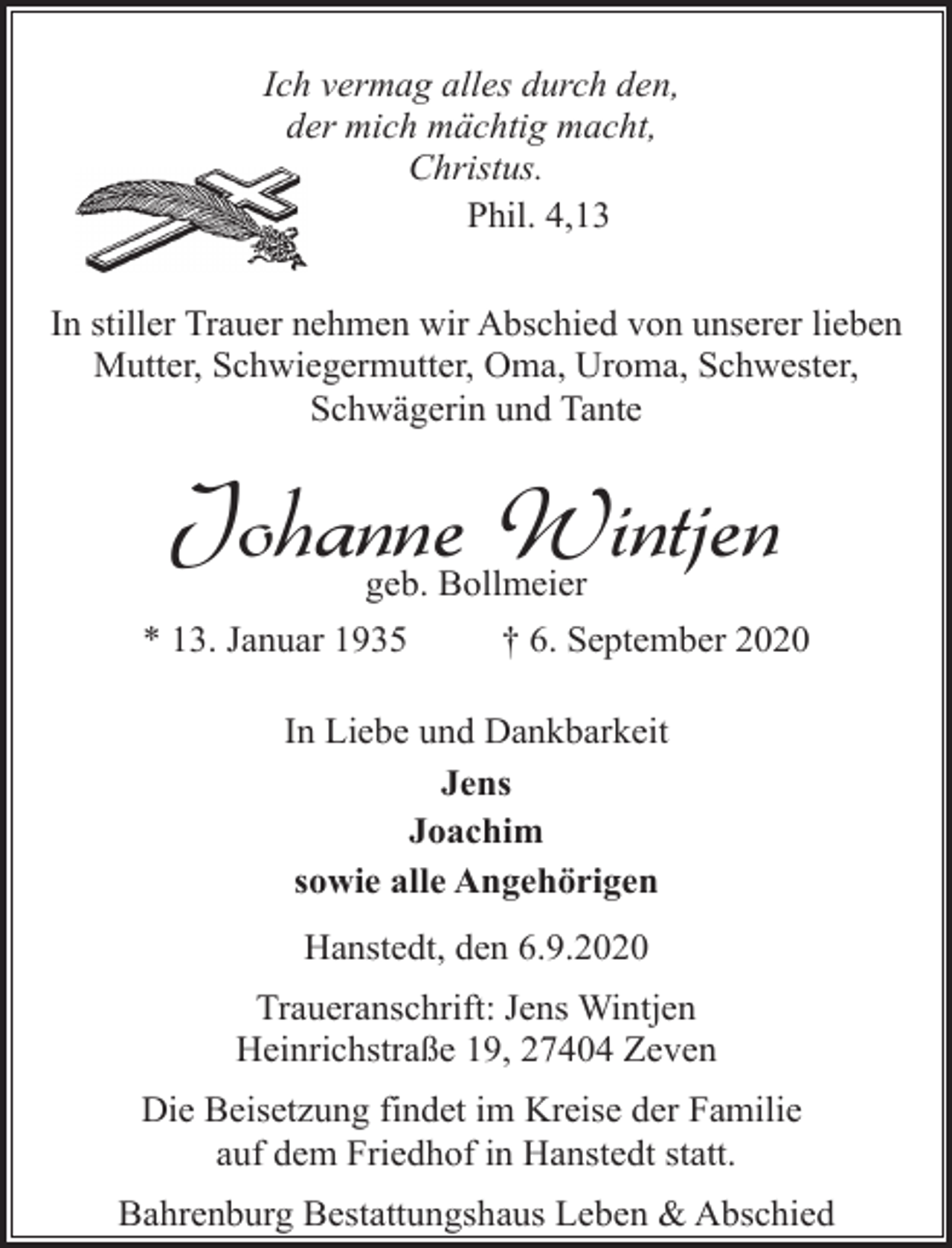 <p>Ich vermag alles durch den,<br />der mich mächtig macht,<br />Christus.<br />Phil. 4,13</p><p>In stiller Trauer nehmen wir Abschied von unserer lieben<br />Mutter, Schwiegermutter, Oma, Uroma, Schwester,<br />Schwägerin und Tante</p><p>Johanne Wintjen<br />geb. Bollmeier</p><p>* 13. Januar 1935</p><p>† 6. September 2020</p><p>In Liebe und Dankbarkeit<br />Jens<br />Joachim<br />sowie alle Angehörigen<br />Hanstedt, den 6.9.2020<br />Traueranschrift: Jens Wintjen<br />Heinrichstraße 19, 27404 Zeven<br />Die Beisetzung findet im Kreise der Familie<br />auf dem Friedhof in Hanstedt statt.<br />Bahrenburg Bestattungshaus Leben &amp; Abschied</p>
