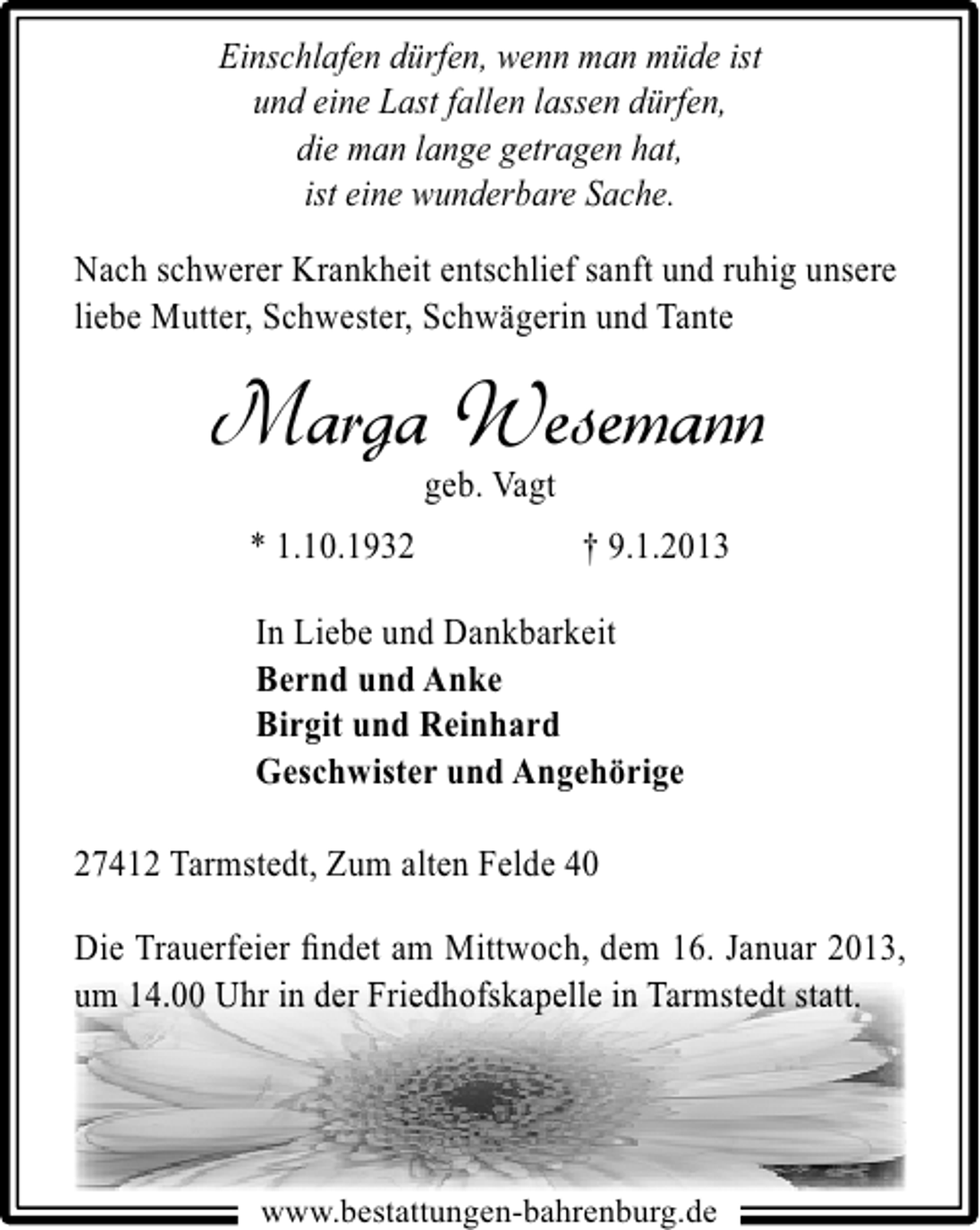 <p>Einschlafen dürfen, wenn man müde ist<br />und eine Last fallen lassen dürfen,<br />die man lange getragen hat,<br />ist eine wunderbare Sache.</p><p>Nach schwerer Krankheit entschlief sanft und ruhig unsere<br />liebe Mutter, Schwester, Schwägerin und Tante</p><p>Marga Wesemann<br />geb. Vagt</p><p>* 1.10.1932</p><p>† 9.1.2013</p><p>In Liebe und Dankbarkeit<br />Bernd und Anke<br />Birgit und Reinhard<br />Geschwister und Angehörige<br />27412 Tarmstedt, Zum alten Felde 40<br />Die Trauerfeier ﬁndet am Mittwoch, dem 16. Januar 2013,<br />um 14.00 Uhr in der Friedhofskapelle in Tarmstedt statt.<br />4.00<br />iedhofskapel<br />edt att.<br />14.00 Uhr in der Friedhofskapelle in Tarmstedt stat<br />Friedhofskapelle Tarmsted statt.</p><p>www.bestattungen-bahrenburg.de</p>