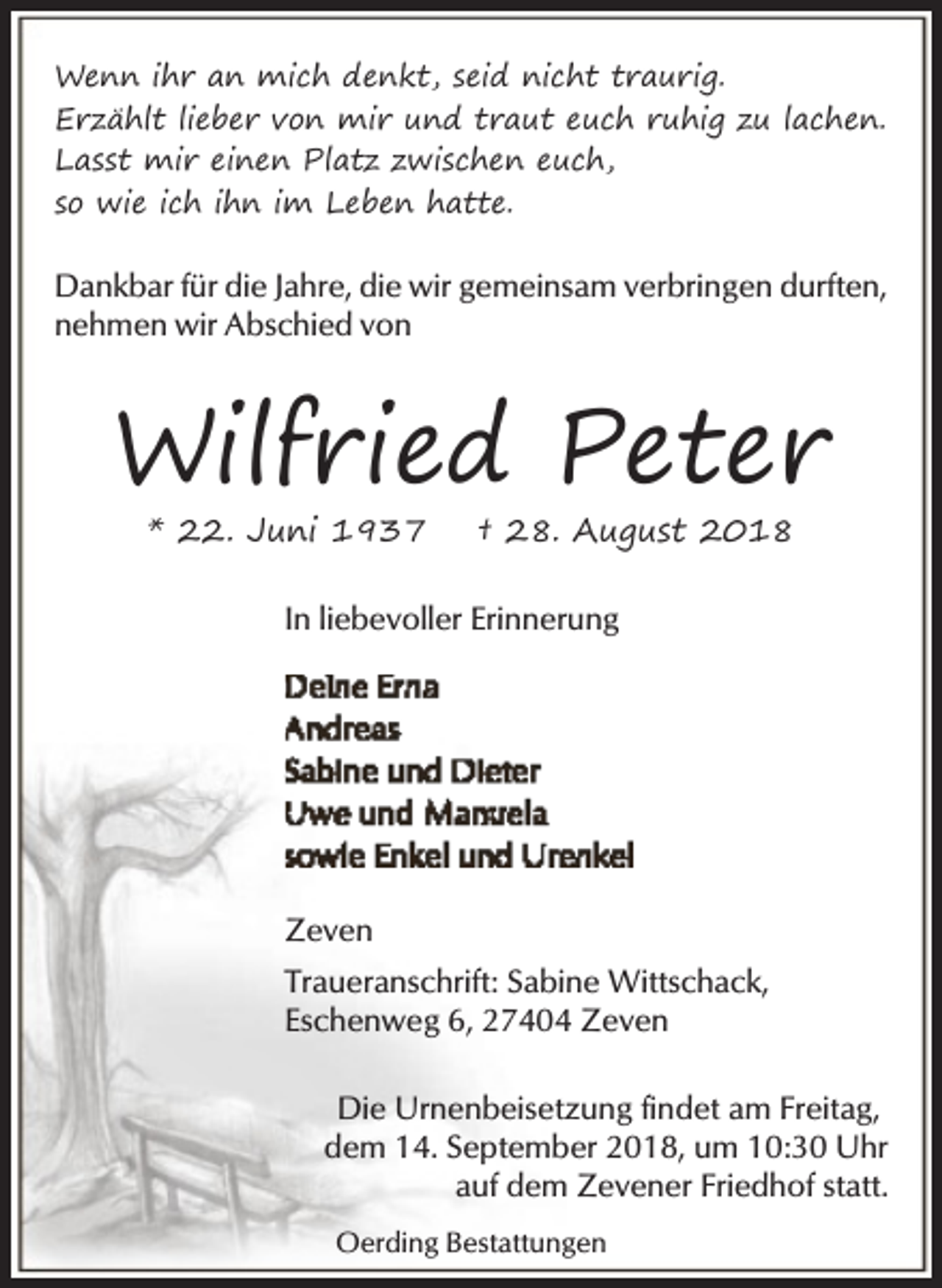 <p>Wenn ihr an mich denkt, seid nicht traurig.<br />Erzählt lieber von mir und traut euch ruhig zu lachen.<br />Lasst mir einen Platz zwischen euch,<br />so wie ich ihn im Leben hatte.</p><p>Dankbar für die Jahre, die wir gemeinsam verbringen durften,<br />nehmen wir Abschied von</p><p>Wilfried Peter<br />* 22. Juni 1937</p><p>† 28. August 2018</p><p>In liebevoller Erinnerung</p><p>Zeven<br />Traueranschrift: Sabine Wittschack,<br />Eschenweg 6, 27404 Zeven<br />Die Urnenbeisetzung findet am Freitag,<br />dem 14. September 2018, um 10:30 Uhr<br />auf dem Zevener Friedhof statt.<br />Oerding Bestattungen</p>