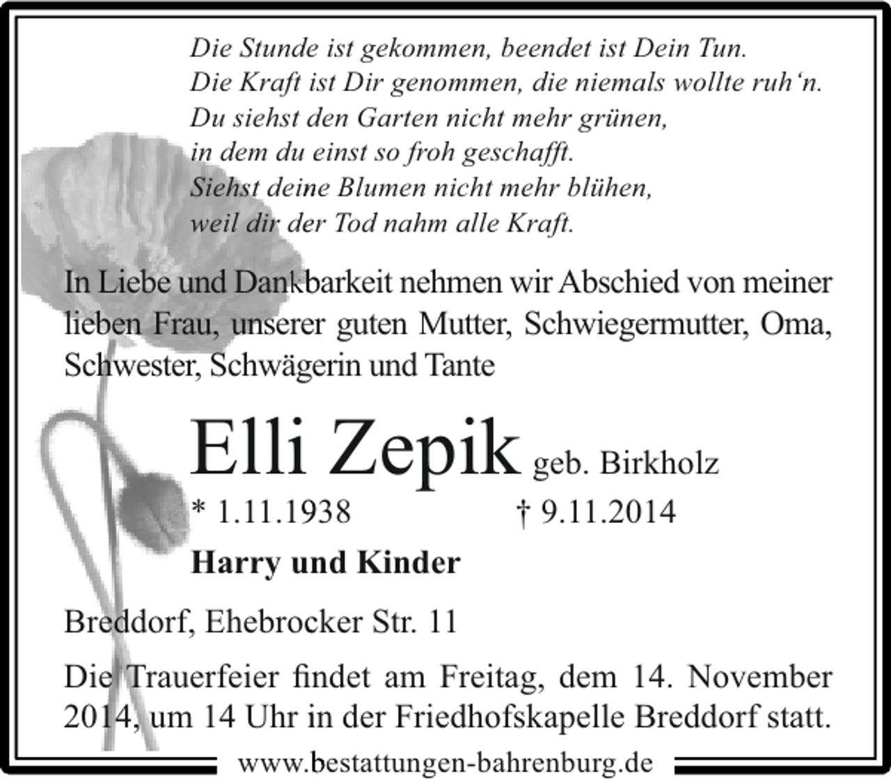 <p>Die Stunde ist gekommen, beendet ist Dein Tun.<br />Die Kraft ist Dir genommen, die niemals wollte ruh‘n.<br />Du siehst den Garten nicht mehr grünen,<br />in dem du einst so froh geschafft.<br />Siehst deine Blumen nicht mehr blühen,<br />n<br />weil dir der Tod nahm alle Kraft.<br />e</p><p>In Liebe und Dankbarkeit nehmen wir Abschied von meiner<br />nk<br />lieben Frau, unserer guten Mutter, Schwiegermutter, Oma,<br />Schwester, Schwägerin und Tante<br />e</p><p>Elli Zepik geb. Birkholz<br />* 1.11.1938<br />9<br />Harry und Kinder<br />n</p><p>† 9.11.2014</p><p>Breddorf, Ehebrocker Str. 11<br />c<br />Die Trauerfeier ﬁndet am Freitag, dem 14. November<br />n<br />2014, um 14 Uhr in der Friedhofskapelle Breddorf statt.<br />www. estattungen-bahrenburg.de</p>
