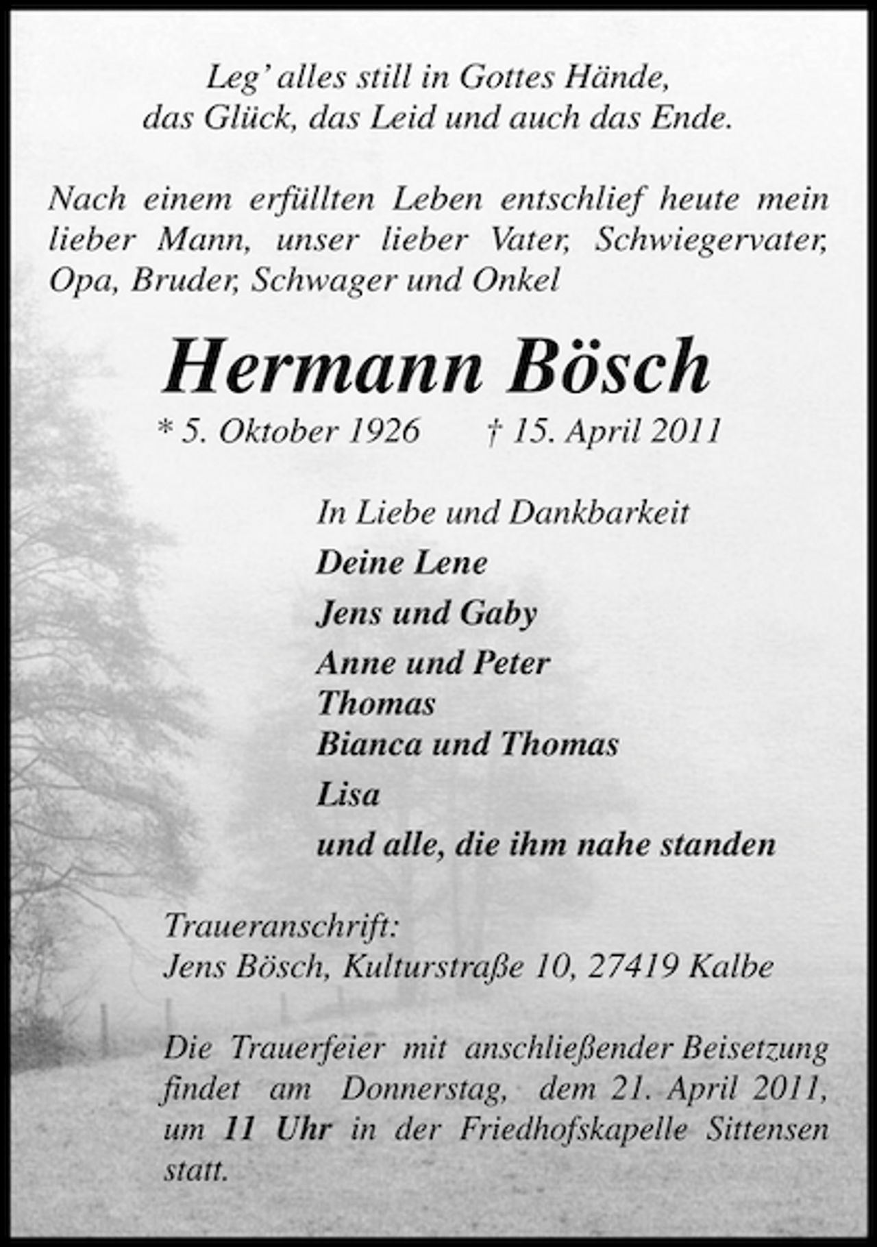 <p>Leg’ alles still in Gottes Hände, das Glück, das Leid und auch das Ende. Nach einem erfüllten Leben entschlief heute mein lieber Mann, unser lieber Vater, Schwiegervater, Opa, Bruder, Schwager und Onkel</p><p>Hermann Bösch<br />* 5. Oktober 1926 † 15. April 2011 In Liebe und Dankbarkeit Deine Lene Jens und Gaby Anne und Peter Thomas Bianca und Thomas Lisa und alle, die ihm nahe standen Traueranschrift: Jens Bösch, Kulturstraße 10, 27419 Kalbe Die Trauerfeier mit anschließender Beisetzung findet am Donnerstag, dem 21. April 2011, um 11 Uhr in der Friedhofskapelle Sittensen statt.</p>