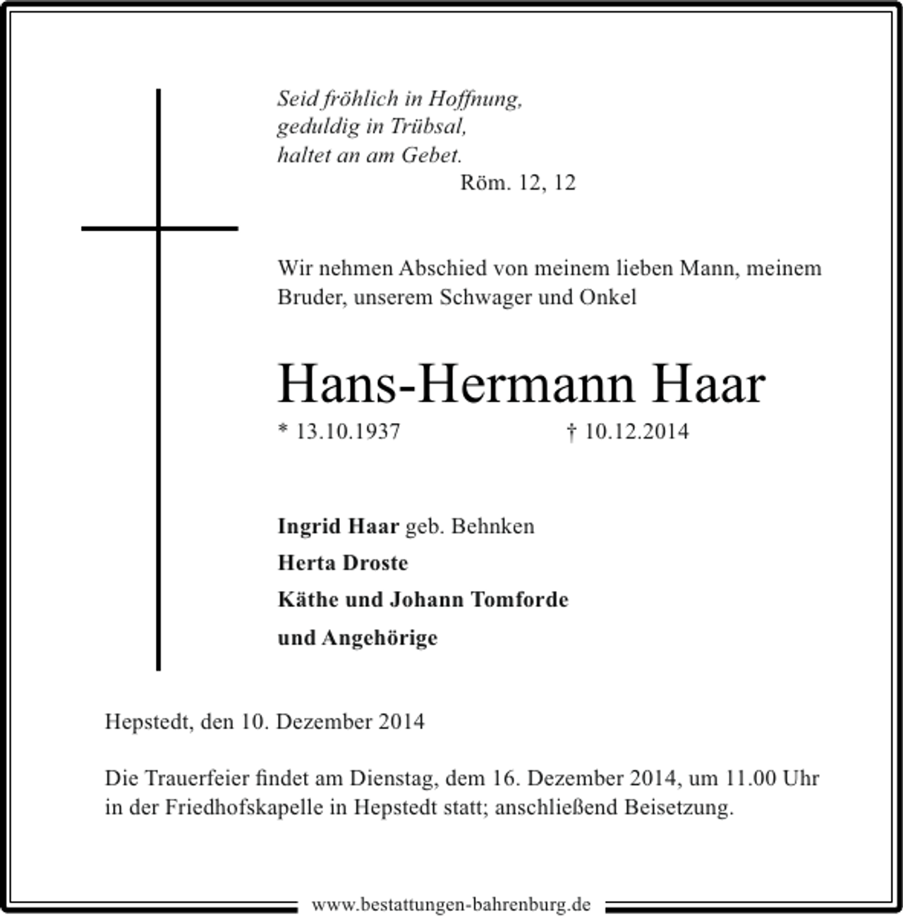 <p>Seid fröhlich in Hoffnung,<br />geduldig in Trübsal,<br />haltet an am Gebet.<br />Röm. 12, 12<br />Wir nehmen Abschied von meinem lieben Mann, meinem<br />Bruder, unserem Schwager und Onkel</p><p>Hans-Hermann Haar<br />* 13.10.1937</p><p>† 10.12.2014</p><p>Ingrid Haar geb. Behnken<br />Herta Droste<br />Käthe und Johann Tomforde<br />und Angehörige<br />Hepstedt, den 10. Dezember 2014<br />Die Trauerfeier ﬁndet am Dienstag, dem 16. Dezember 2014, um 11.00 Uhr<br />in der Friedhofskapelle in Hepstedt statt; anschließend Beisetzung.</p><p>www.bestattungen-bahrenburg.de</p>