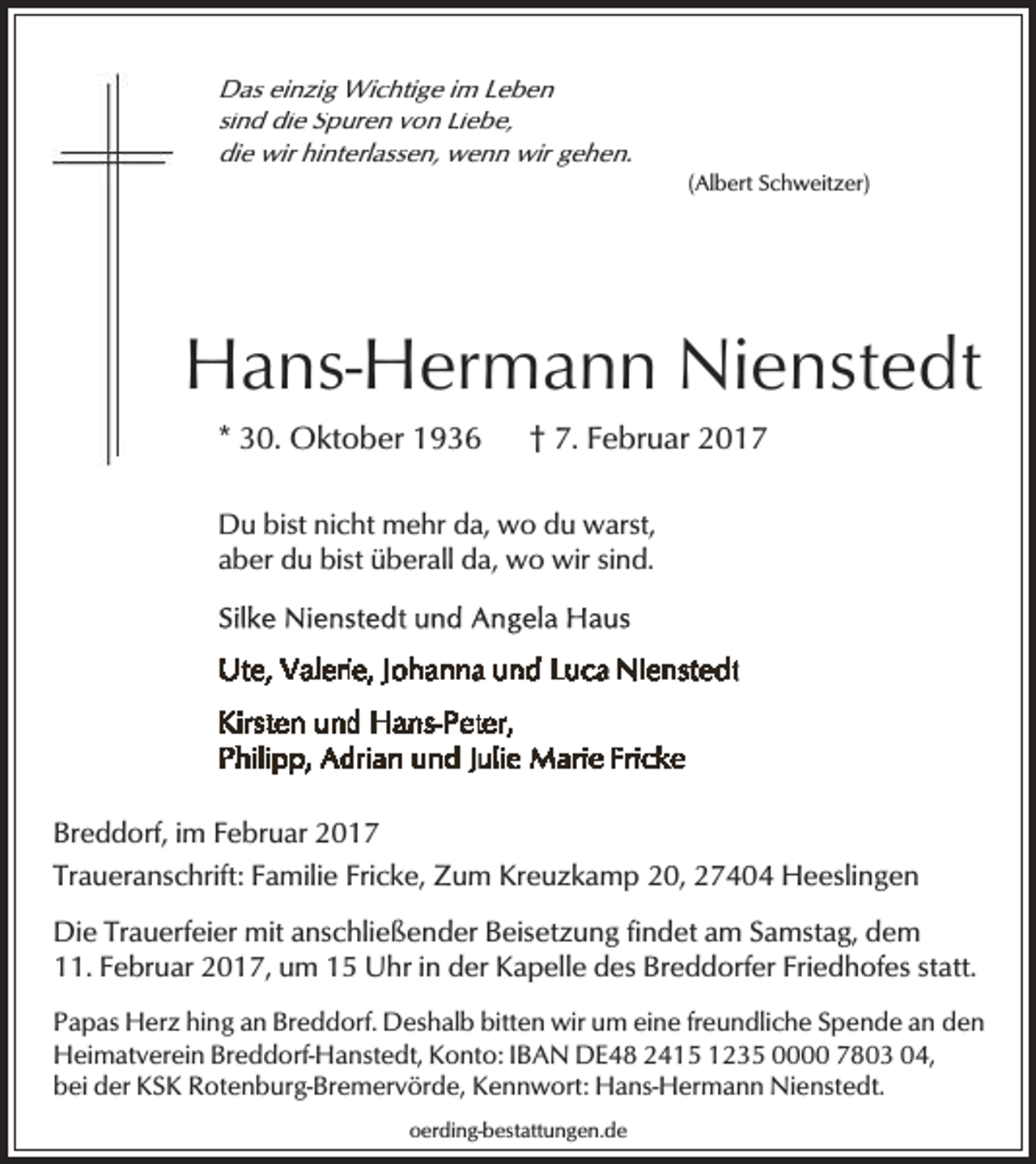 <p>Das einzig Wichtige im Leben<br />sind die Spuren von Liebe,<br />die wir hinterlassen, wenn wir gehen.</p><p>(Albert Schweitzer)</p><p>Hans-Hermann Nienstedt<br />* 30. Oktober 1936</p><p>† 7. Februar 2017</p><p>Du bist nicht mehr da, wo du warst,<br />aber du bist überall da, wo wir sind.</p><p>Breddorf, im Februar 2017<br />Traueranschrift: Familie Fricke, Zum Kreuzkamp 20, 27404 Heeslingen<br />Die Trauerfeier mit anschließender Beisetzung findet am Samstag, dem<br />11. Februar 2017, um 15 Uhr in der Kapelle des Breddorfer Friedhofes statt.<br />Papas Herz hing an Breddorf. Deshalb bitten wir um eine freundliche Spende an den<br />Heimatverein Breddorf-Hanstedt, Konto: IBAN DE48 2415 1235 0000 7803 04,<br />bei der KSK Rotenburg-Bremervörde, Kennwort: Hans-Hermann Nienstedt.<br />oerding-bestattungen.de</p>