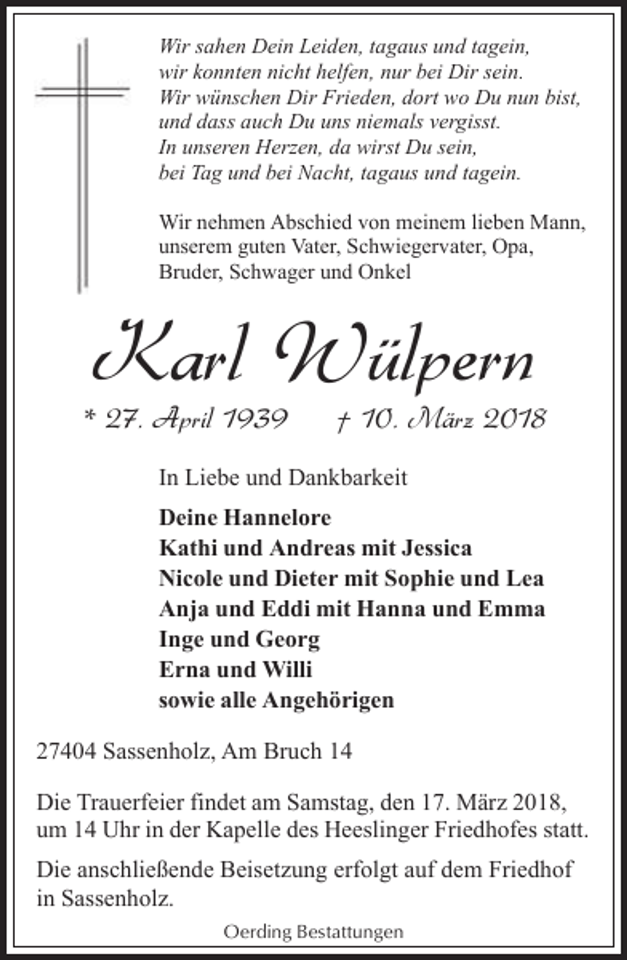 <p>Wir sahen Dein Leiden, tagaus und tagein,<br />wir konnten nicht helfen, nur bei Dir sein.<br />Wir wünschen Dir Frieden, dort wo Du nun bist,<br />und dass auch Du uns niemals vergisst.<br />In unseren Herzen, da wirst Du sein,<br />bei Tag und bei Nacht, tagaus und tagein.<br />Wir nehmen Abschied von meinem lieben Mann,<br />unserem guten Vater, Schwiegervater, Opa,<br />Bruder, Schwager und Onkel</p><p>Karl Wülpern</p><p>* 27. April 1939</p><p>† 10. März 2018</p><p>In Liebe und Dankbarkeit<br />Deine Hannelore<br />Kathi und Andreas mit Jessica<br />Nicole und Dieter mit Sophie und Lea<br />Anja und Eddi mit Hanna und Emma<br />Inge und Georg<br />Erna und Willi<br />sowie alle Angehörigen<br />27404 Sassenholz, Am Bruch 14<br />Die Trauerfeier findet am Samstag, den 17. März 2018,<br />um 14 Uhr in der Kapelle des Heeslinger Friedhofes statt.<br />Die anschließende Beisetzung erfolgt auf dem Friedhof<br />in Sassenholz.<br />Oerding Bestattungen</p>