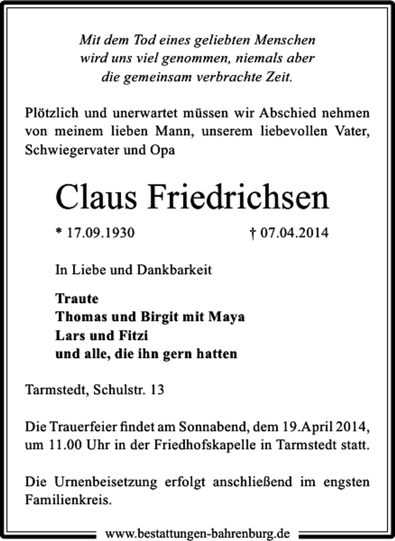 <p>Mit dem Tod eines geliebten Menschen<br />wird uns viel genommen, niemals aber<br />die gemeinsam verbrachte Zeit.<br />Plötzlich und unerwartet müssen wir Abschied nehmen<br />von meinem lieben Mann, unserem liebevollen Vater,<br />Schwiegervater und Opa</p><p>Claus Friedrichsen<br />* 17.09.1930</p><p>† 07.04.2014</p><p>In Liebe und Dankbarkeit<br />Traute<br />Thomas und Birgit mit Maya<br />Lars und Fitzi<br />und alle, die ihn gern hatten<br />Tarmstedt, Schulstr. 13<br />Die Trauerfeier ﬁndet am Sonnabend, dem 19.April 2014,<br />um 11.00 Uhr in der Friedhofskapelle in Tarmstedt statt.<br />Die Urnenbeisetzung erfolgt anschließend im engsten<br />Familienkreis.<br />www.bestattungen-bahrenburg.de</p>