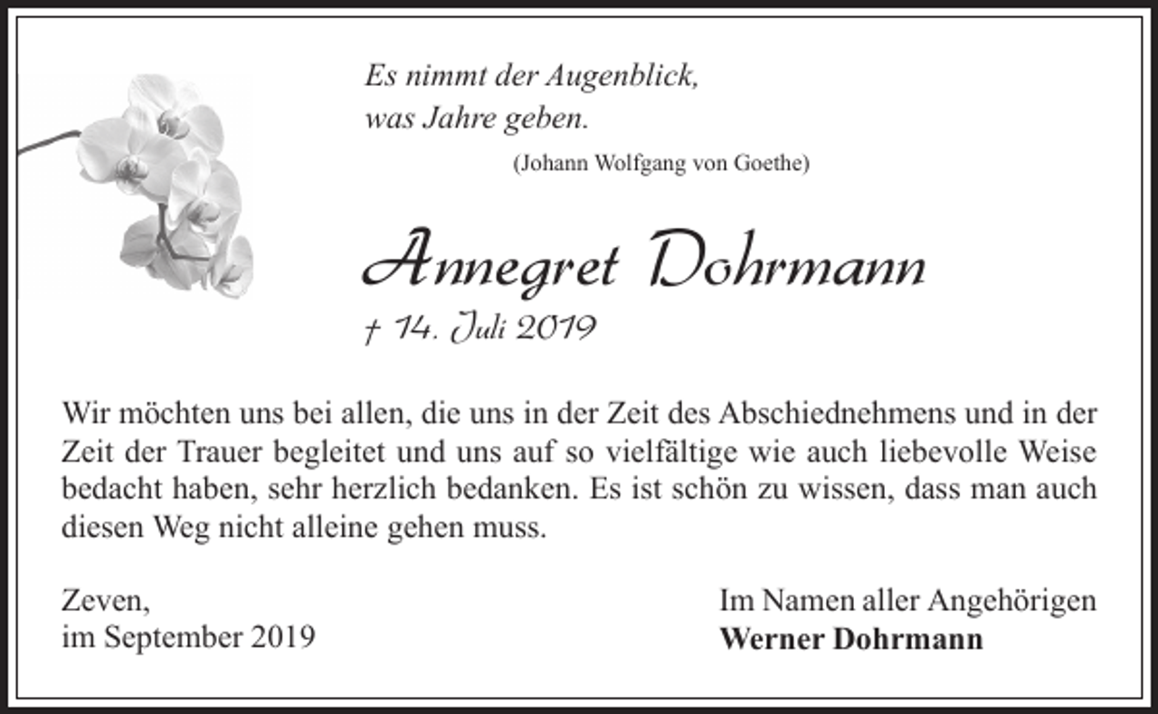 <p>Es nimmt der Augenblick,<br />was Jahre geben.<br />(Johann Wolfgang von Goethe)</p><p>Annegret Dohrmann</p><p>† 14. Juli 2019</p><p>Wir möchten uns bei allen, die uns in der Zeit des Abschiednehmens und in der<br />Zeit der Trauer begleitet und uns auf so vielfältige wie auch liebevolle Weise<br />bedacht haben, sehr herzlich bedanken. Es ist schön zu wissen, dass man auch<br />diesen Weg nicht alleine gehen muss.<br />Zeven,<br />im September 2019</p><p>Im Namen aller Angehörigen<br />Werner Dohrmann</p>