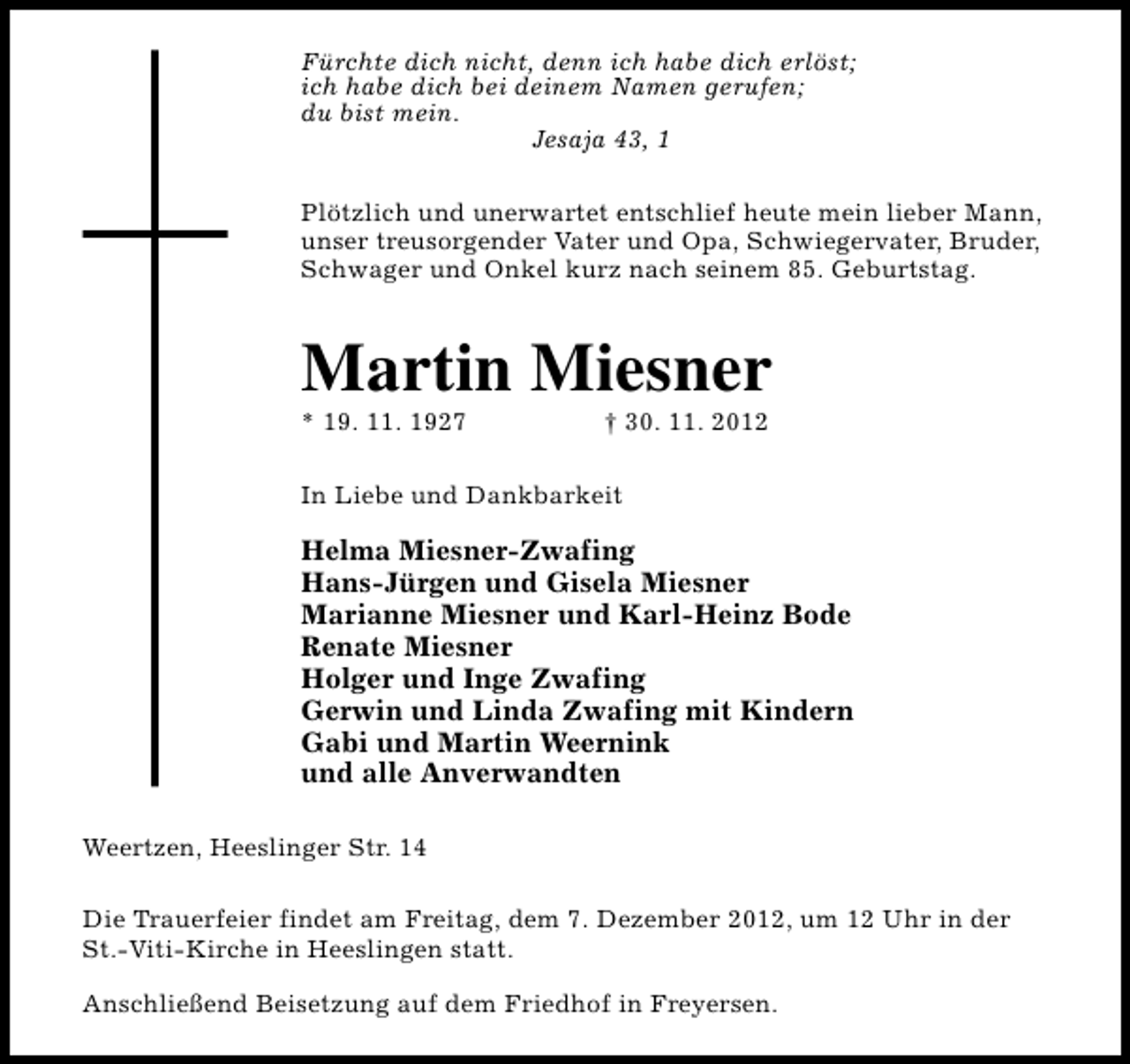<p>Fürchte dich nicht, denn ich habe dich erlöst;<br />ich habe dich bei deinem Namen gerufen;<br />du bist mein.<br />Jesaja 43, 1<br />Plötzlich und unerwartet entschlief heute mein lieber Mann,<br />unser treusorgender Vater und Opa, Schwiegervater, Bruder,<br />Schwager und Onkel kurz nach seinem 85. Geburtstag.</p><p>Martin Miesner</p><p>* 19. 11. 1927</p><p>† 30. 11. 2012</p><p>In Liebe und Dankbarkeit</p><p>Helma Miesner-Zwafing<br />Hans-Jürgen und Gisela Miesner<br />Marianne Miesner und Karl-Heinz Bode<br />Renate Miesner<br />Holger und Inge Zwafing<br />Gerwin und Linda Zwafing mit Kindern<br />Gabi und Martin Weernink<br />und alle Anverwandten<br />Weertzen, Heeslinger Str. 14<br />Die Trauerfeier findet am Freitag, dem 7. Dezember 2012, um 12 Uhr in der<br />St.-Viti-Kirche in Heeslingen statt.<br />Anschließend Beisetzung auf dem Friedhof in Freyersen.</p>